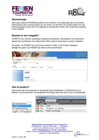 Namechange
Daar geen opties bij FERIEN gemaakt kunnen worden, is het belangrijk dat er bij boeking
gelet wordt op een correcte ingave van de namen van de klant. De actuele kosten van een
naamswijziging kunnen jullie in de algemene voorwaarden vinden. Een kostenloze wijziging
is niet mogelijk.


Bestaat er een reisgids?
FERIEN is een ‘dynamic packaging’ kwaliteits-touroperator. Dat betekent: ze combineren
dagactuele vluchtprijzen met uitgezochte hotels, daarom produceren ze geen reisgidsen.

De gidsen van FERIEN zijn net als alle andere te vinden in de Virtuele Catalogus.
Let op! De gidsen van FERIEN zijn alleen online beschikbaar.




Hoe te boeken?
Zorg ervoor dat de touroperator is aangevinkt bij de instellingen in TrafficsCosmo (via
Opties). Is de touroperator niet aangevinkt dan krijg je deze ook niet te zien in prijsvergelijk.




                           Representation & Consulting Travel Industry B.V.
                          Julianalaan 50 6042 JH Roermond            Nederland
                              Tel +31 (0) 475 691816 Fax +31 (0) 475 691680
                            E-Mail: helpdesk@rctibv.nl Website: www.rctibv.nl
                    Reg.No. Kamer van Koophandel Noord en Midden Limburg 12043919
                                      Directeur: F Lothar Winkelhoch

Versie 2 _2011_08
 