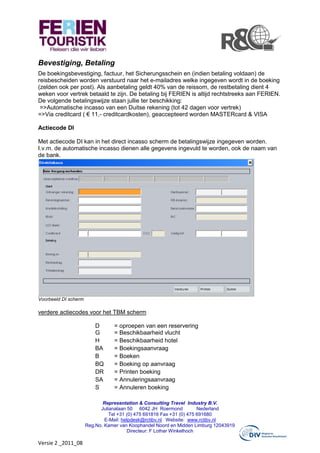 Bevestiging, Betaling
De boekingsbevestiging, factuur, het Sicherungsschein en (indien betaling voldaan) de
reisbescheiden worden verstuurd naar het e-mailadres welke ingegeven wordt in de boeking
(zelden ook per post). Als aanbetaling geldt 40% van de reissom, de restbetaling dient 4
weken voor vertrek betaald te zijn. De betaling bij FERIEN is altijd rechtstreeks aan FERIEN.
De volgende betalingswijze staan jullie ter beschikking:
 =>Automatische incasso van een Duitse rekening (tot 42 dagen voor vertrek)
=>Via creditcard ( € 11,- creditcardkosten), geaccepteerd worden MASTERcard & VISA

Actiecode DI

Met actiecode DI kan in het direct incasso scherm de betalingswijze ingegeven worden.
I.v.m. de automatische incasso dienen alle gegevens ingevuld te worden, ook de naam van
de bank.




Voorbeeld DI scherm

verdere actiecodes voor het TBM scherm

                          D      = oproepen van een reservering
                          G      = Beschikbaarheid vlucht
                          H      = Beschikbaarheid hotel
                          BA     = Boekingsaanvraag
                          B      = Boeken
                          BQ     = Boeking op aanvraag
                          DR     = Printen boeking
                          SA     = Annuleringsaanvraag
                          S      = Annuleren boeking

                             Representation & Consulting Travel Industry B.V.
                            Julianalaan 50 6042 JH Roermond            Nederland
                                Tel +31 (0) 475 691816 Fax +31 (0) 475 691680
                              E-Mail: helpdesk@rctibv.nl Website: www.rctibv.nl
                      Reg.No. Kamer van Koophandel Noord en Midden Limburg 12043919
                                        Directeur: F Lothar Winkelhoch

Versie 2 _2011_08
 