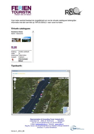 Voor ieder aanbod bestaat de mogelijkheid om via de virtuele catalogues belangrijke
informatie met één een klik op TIPS & DEALS naar voren te halen.


Virtuele catalogues:




Tips4earth:




                           Representation & Consulting Travel Industry B.V.
                          Julianalaan 50 6042 JH Roermond            Nederland
                              Tel +31 (0) 475 691816 Fax +31 (0) 475 691680
                            E-Mail: helpdesk@rctibv.nl Website: www.rctibv.nl
                    Reg.No. Kamer van Koophandel Noord en Midden Limburg 12043919
                                      Directeur: F Lothar Winkelhoch

Versie 2 _2011_08
 