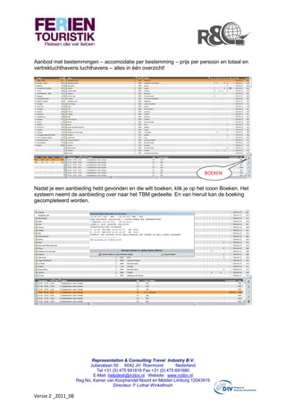 Aanbod met bestemmingen – accomodatie per bestemming – prijs per persoon en totaal en
vertrekluchthavens luchthavens – alles in één overzicht!




                                                                              BOEKEN

Nadat je een aanbieding hebt gevonden en die wilt boeken, klik je op het icoon Boeken. Het
systeem neemt de aanbieding over naar het TBM gedeelte. En van hieruit kan de boeking
gecompleteerd worden.




                           Representation & Consulting Travel Industry B.V.
                          Julianalaan 50 6042 JH Roermond            Nederland
                              Tel +31 (0) 475 691816 Fax +31 (0) 475 691680
                            E-Mail: helpdesk@rctibv.nl Website: www.rctibv.nl
                    Reg.No. Kamer van Koophandel Noord en Midden Limburg 12043919
                                      Directeur: F Lothar Winkelhoch

Versie 2 _2011_08
 