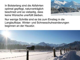 Nur wenige Schritte sind es bis zum Einstieg in die
Langlaufloipe. Winter- und Schneeschuhwanderungen
beginnen an der Haustür.
In Bolsterlang sind die Abfahrten
optimal gepflegt, naturverträglich
beschneit und so vielseitig, dass
keine Wünsche unerfüllt bleiben.
 