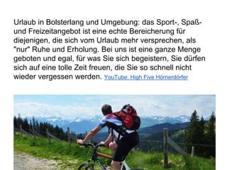 Urlaub in Bolsterlang und Umgebung: das Sport-, Spaß-
und Freizeitangebot ist eine echte Bereicherung für
diejenigen, die sich vom Urlaub mehr versprechen, als
"nur" Ruhe und Erholung. Bei uns ist eine ganze Menge
geboten und egal, für was Sie sich begeistern, Sie dürfen
sich auf eine tolle Zeit freuen, die Sie so schnell nicht
wieder vergessen werden. YouTube: High Five Hörnerdörfer
 