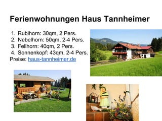 Ferienwohnungen Haus Tannheimer
1. Rubihorn: 30qm, 2 Pers.
2. Nebelhorn: 50qm, 2-4 Pers.
3. Fellhorn: 40qm, 2 Pers.
4. Sonnenkopf: 43qm, 2-4 Pers.
Preise: haus-tannheimer.de
 