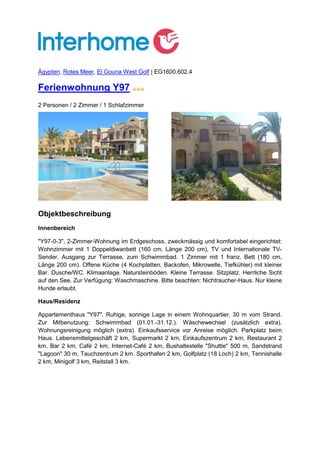 Ägypten, Rotes Meer, El Gouna West Golf | EG1600.602.4

Ferienwohnung Y97
2 Personen / 2 Zimmer / 1 Schlafzimmer




Objektbeschreibung
Innenbereich

"Y97-0-3", 2-Zimmer-Wohnung im Erdgeschoss, zweckmässig und komfortabel eingerichtet:
Wohnzimmer mit 1 Doppeldiwanbett (160 cm, Länge 200 cm), TV und Internationale TV-
Sender. Ausgang zur Terrasse, zum Schwimmbad. 1 Zimmer mit 1 franz. Bett (180 cm,
Länge 200 cm). Offene Küche (4 Kochplatten, Backofen, Mikrowelle, Tiefkühler) mit kleiner
Bar. Dusche/WC. Klimaanlage. Natursteinböden. Kleine Terrasse. Sitzplatz. Herrliche Sicht
auf den See. Zur Verfügung: Waschmaschine. Bitte beachten: Nichtraucher-Haus. Nur kleine
Hunde erlaubt.

Haus/Residenz

Appartementhaus "Y97". Ruhige, sonnige Lage in einem Wohnquartier, 30 m vom Strand.
Zur Mitbenutzung: Schwimmbad (01.01.-31.12.). Wäschewechsel (zusätzlich extra).
Wohnungsreinigung möglich (extra). Einkaufsservice vor Anreise möglich. Parkplatz beim
Haus. Lebensmittelgeschäft 2 km, Supermarkt 2 km, Einkaufszentrum 2 km, Restaurant 2
km, Bar 2 km, Café 2 km, Internet-Café 2 km, Bushaltestelle "Shuttle" 500 m, Sandstrand
"Lagoon" 30 m, Tauchzentrum 2 km. Sporthafen 2 km, Golfplatz (18 Loch) 2 km, Tennishalle
2 km, Minigolf 3 km, Reitstall 3 km.
 