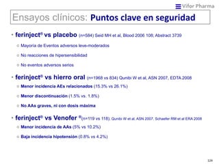 ferinject ®   vs placebo   (n=584) Seid MH et al, Blood 2006 108; Abstract 3739 Mayoría de Eventos adversos leve-moderados No reacciones de hipersensibilidad No eventos adversos serios ferinject ®   vs hierro oral   (n=1968 vs 834) Qunibi W et al, ASN 2007, EDTA 2008 Menor incidencia AEs relacionados  (15.3% vs 26.1%) Menor discontinuación  (1.5% vs. 1.8%) No AAs graves, ni con dosis máxima ferinject ®  vs Venofer  ® (n=119 vs 118) , Qunibi W et al, ASN 2007, Schaefer RM et al ERA 2008 Menor incidencia de AAs  (5% vs 10.2%) Baja incidencia hipotensión  (0.8% vs 4.2%) Ensayos clínicos:  Puntos clave en seguridad 