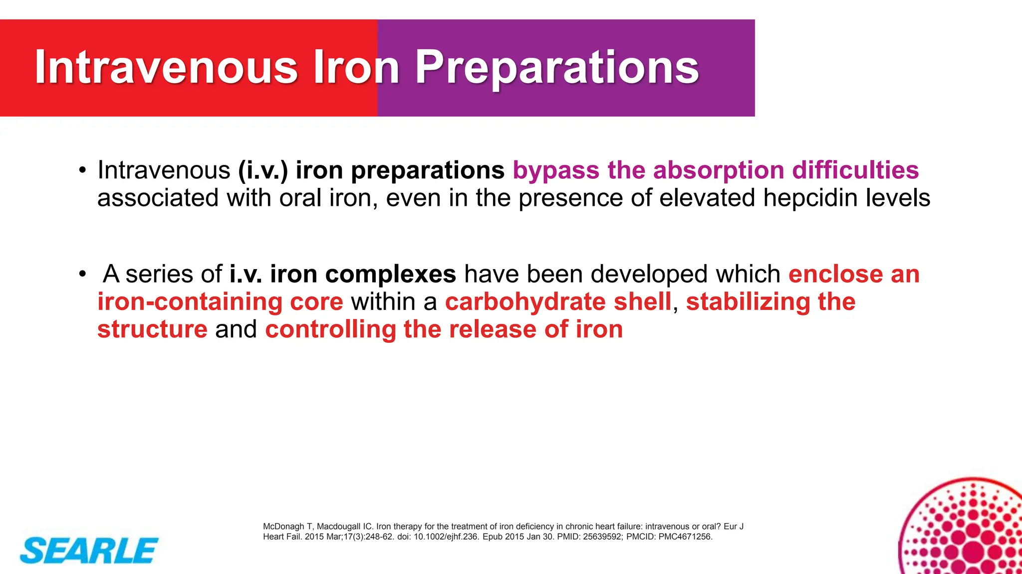 • Intravenous (i.v.) iron preparations bypass the absorption difficulties
associated with oral iron, even in the presence of elevated hepcidin levels
• A series of i.v. iron complexes have been developed which enclose an
iron-containing core within a carbohydrate shell, stabilizing the
structure and controlling the release of iron
McDonagh T, Macdougall IC. Iron therapy for the treatment of iron deficiency in chronic heart failure: intravenous or oral? Eur J
Heart Fail. 2015 Mar;17(3):248-62. doi: 10.1002/ejhf.236. Epub 2015 Jan 30. PMID: 25639592; PMCID: PMC4671256.
Intravenous Iron Preparations
 