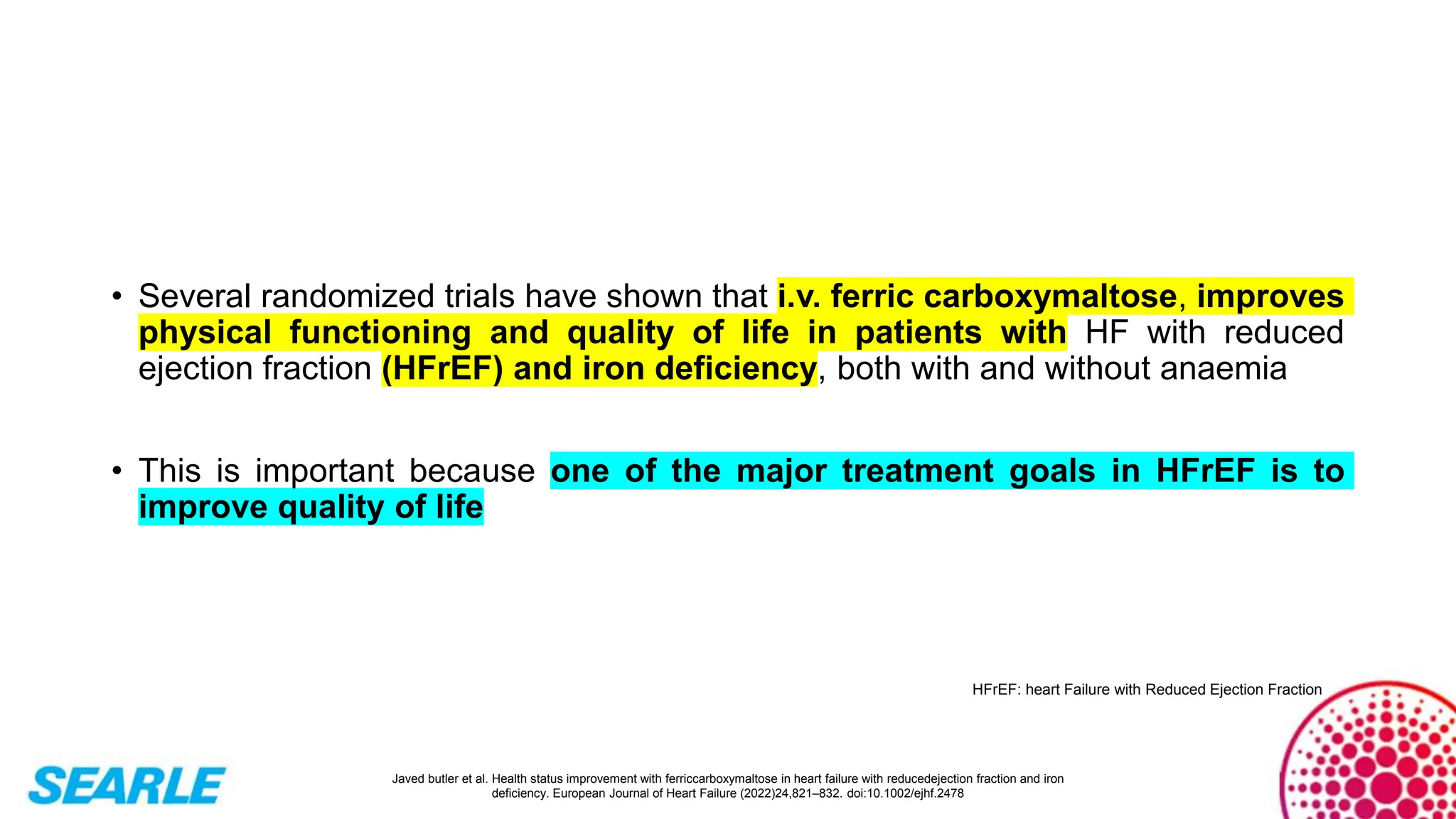 • Several randomized trials have shown that i.v. ferric carboxymaltose, improves
physical functioning and quality of life in patients with HF with reduced
ejection fraction (HFrEF) and iron deficiency, both with and without anaemia
• This is important because one of the major treatment goals in HFrEF is to
improve quality of life
Javed butler et al. Health status improvement with ferriccarboxymaltose in heart failure with reducedejection fraction and iron
deficiency. European Journal of Heart Failure (2022)24,821–832. doi:10.1002/ejhf.2478
HFrEF: heart Failure with Reduced Ejection Fraction
 