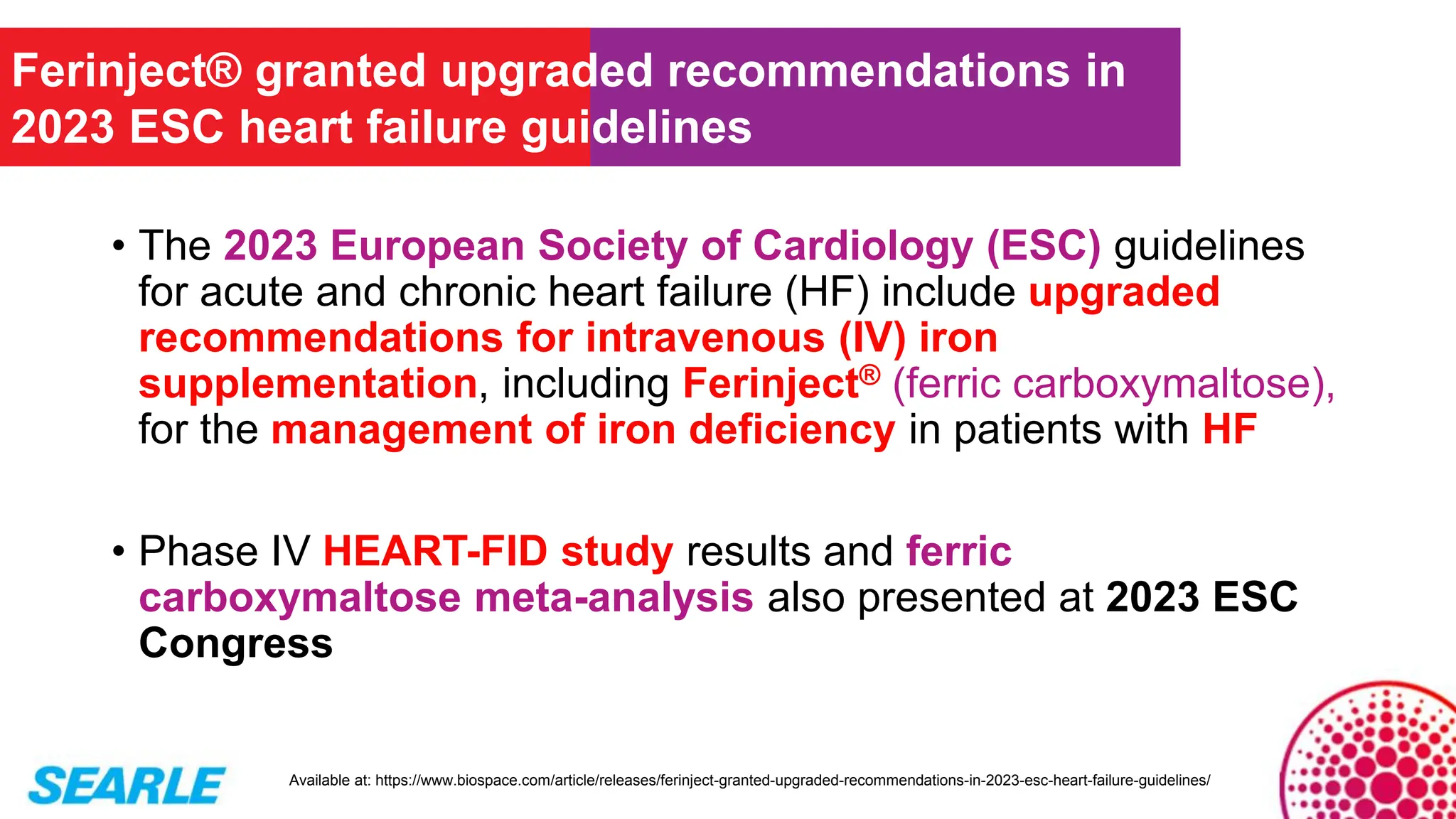 • The 2023 European Society of Cardiology (ESC) guidelines
for acute and chronic heart failure (HF) include upgraded
recommendations for intravenous (IV) iron
supplementation, including Ferinject® (ferric carboxymaltose),
for the management of iron deficiency in patients with HF
• Phase IV HEART-FID study results and ferric
carboxymaltose meta-analysis also presented at 2023 ESC
Congress
Ferinject® granted upgraded recommendations in
2023 ESC heart failure guidelines
Available at: https://www.biospace.com/article/releases/ferinject-granted-upgraded-recommendations-in-2023-esc-heart-failure-guidelines/
 