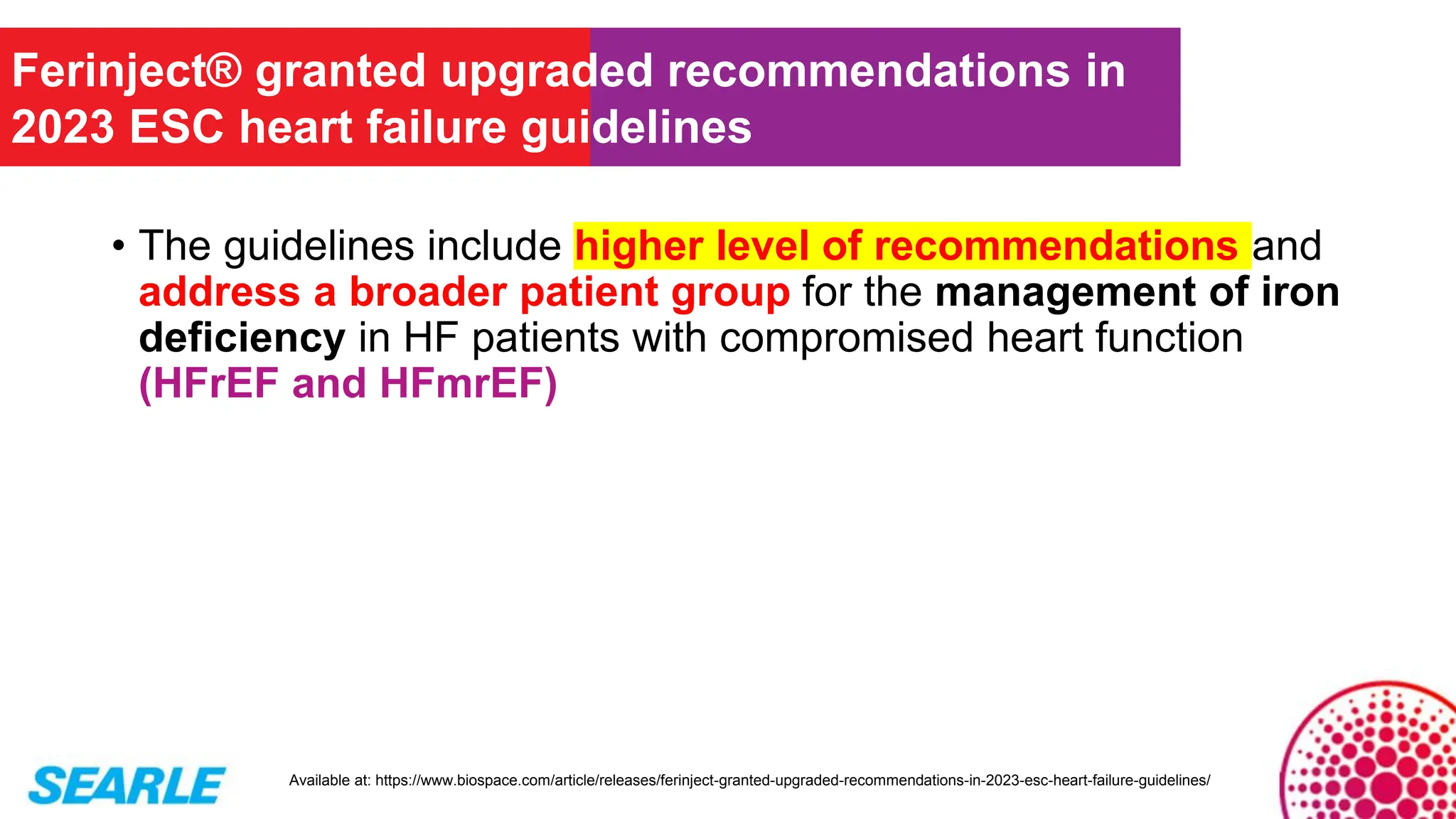 • The guidelines include higher level of recommendations and
address a broader patient group for the management of iron
deficiency in HF patients with compromised heart function
(HFrEF and HFmrEF)
Ferinject® granted upgraded recommendations in
2023 ESC heart failure guidelines
Available at: https://www.biospace.com/article/releases/ferinject-granted-upgraded-recommendations-in-2023-esc-heart-failure-guidelines/
 
