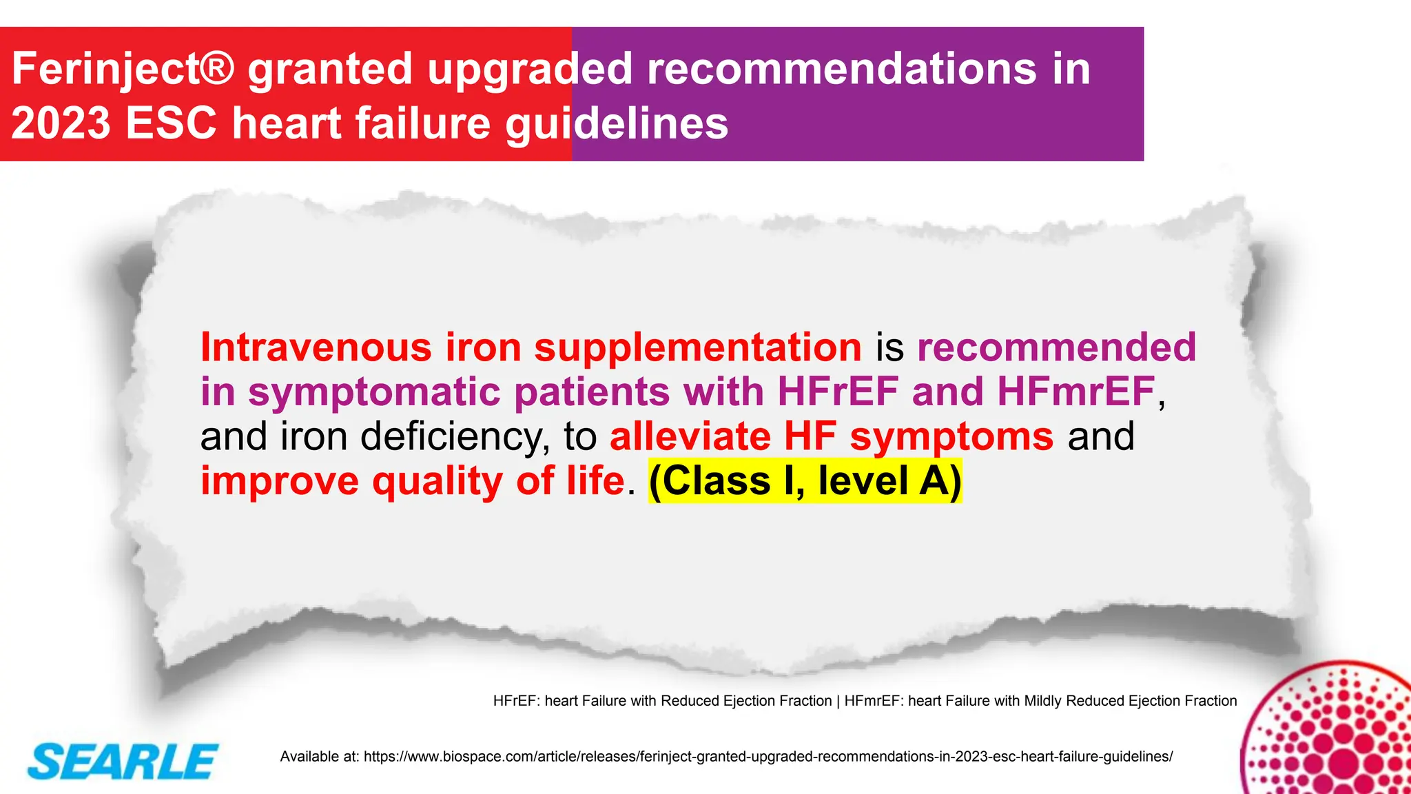 Intravenous iron supplementation is recommended
in symptomatic patients with HFrEF and HFmrEF,
and iron deficiency, to alleviate HF symptoms and
improve quality of life. (Class I, level A)
Ferinject® granted upgraded recommendations in
2023 ESC heart failure guidelines
Available at: https://www.biospace.com/article/releases/ferinject-granted-upgraded-recommendations-in-2023-esc-heart-failure-guidelines/
HFrEF: heart Failure with Reduced Ejection Fraction | HFmrEF: heart Failure with Mildly Reduced Ejection Fraction
 