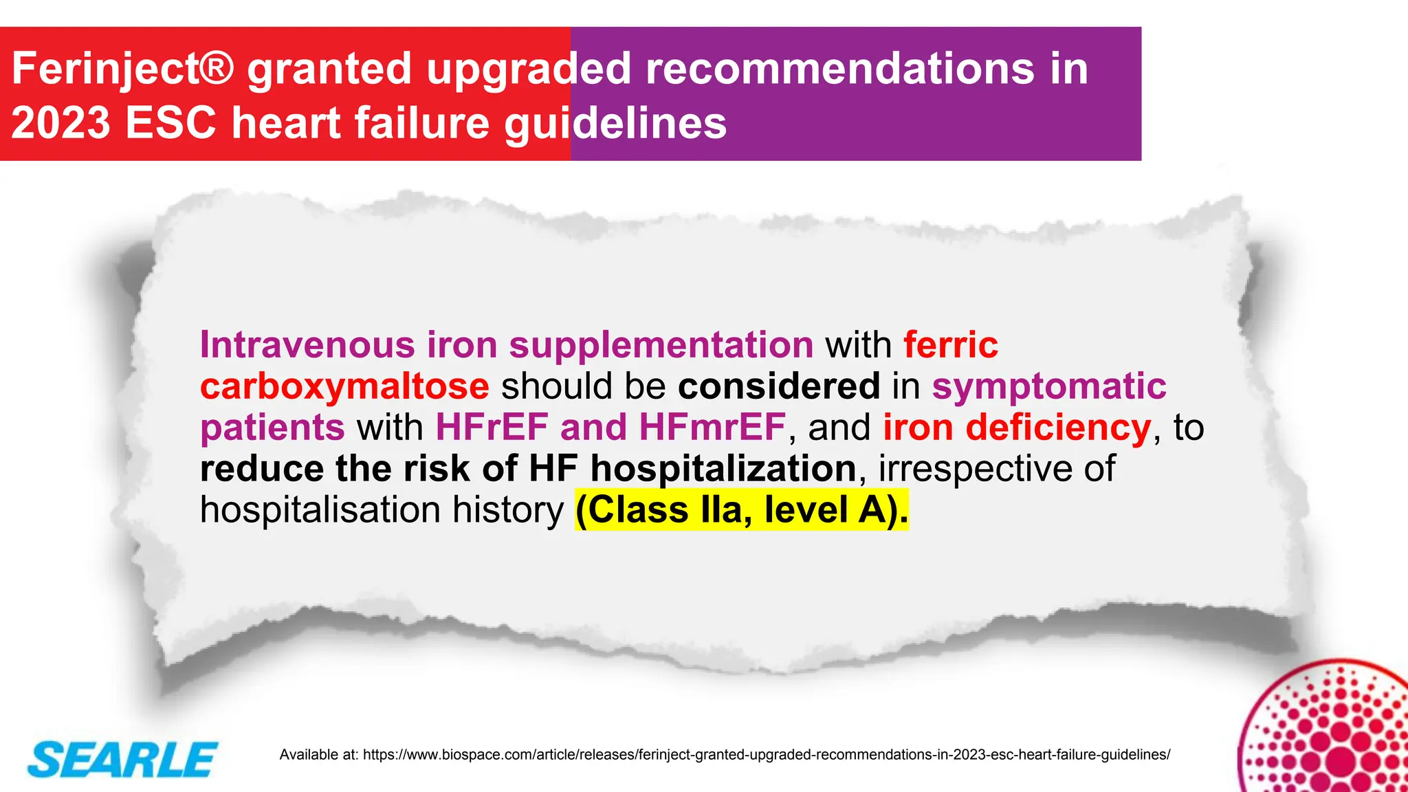Intravenous iron supplementation with ferric
carboxymaltose should be considered in symptomatic
patients with HFrEF and HFmrEF, and iron deficiency, to
reduce the risk of HF hospitalization, irrespective of
hospitalisation history (Class IIa, level A).
Ferinject® granted upgraded recommendations in
2023 ESC heart failure guidelines
Available at: https://www.biospace.com/article/releases/ferinject-granted-upgraded-recommendations-in-2023-esc-heart-failure-guidelines/
 