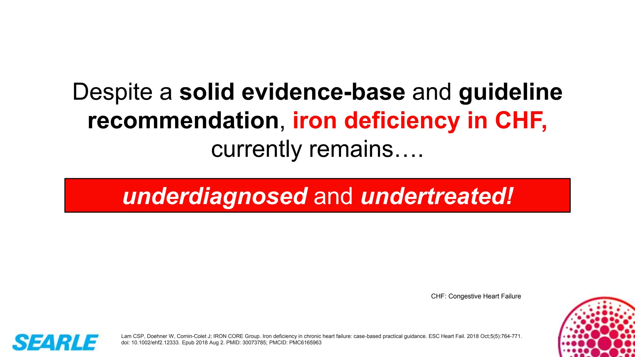 Lam CSP, Doehner W, Comin-Colet J; IRON CORE Group. Iron deficiency in chronic heart failure: case-based practical guidance. ESC Heart Fail. 2018 Oct;5(5):764-771.
doi: 10.1002/ehf2.12333. Epub 2018 Aug 2. PMID: 30073785; PMCID: PMC6165963
Despite a solid evidence-base and guideline
recommendation, iron deficiency in CHF,
currently remains….
underdiagnosed and undertreated!
CHF: Congestive Heart Failure
 