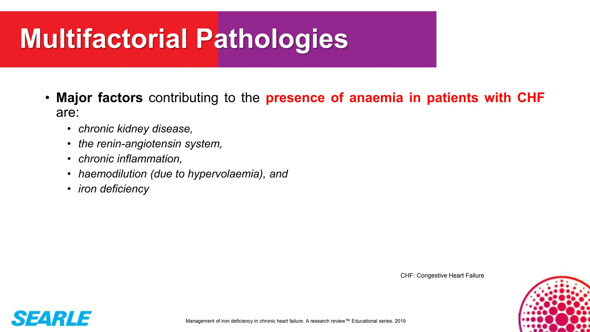 • Major factors contributing to the presence of anaemia in patients with CHF
are:
• chronic kidney disease,
• the renin-angiotensin system,
• chronic inflammation,
• haemodilution (due to hypervolaemia), and
• iron deficiency
Management of iron deficiency in chronic heart failure. A research review™ Educational series. 2019
Multifactorial Pathologies
CHF: Congestive Heart Failure
 