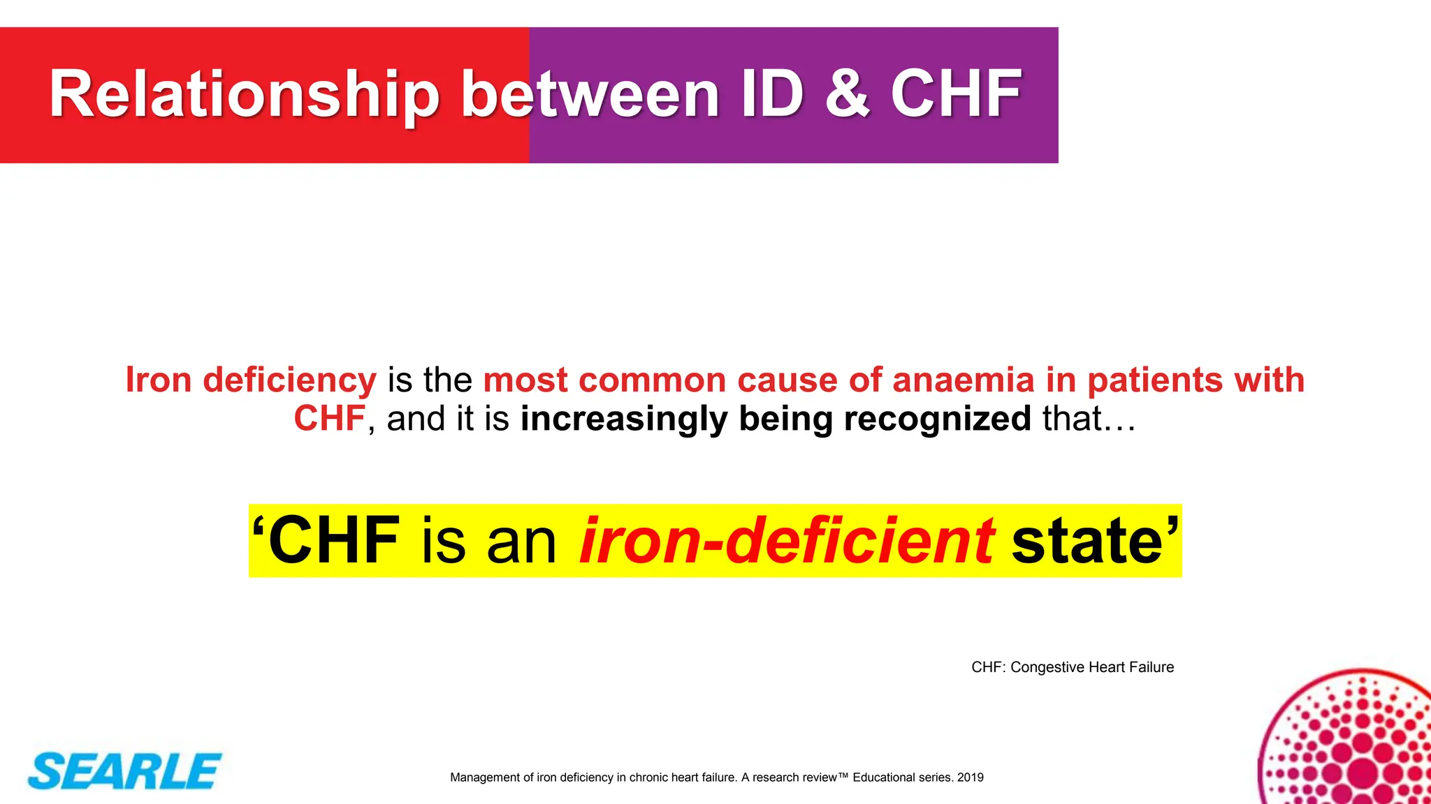 Iron deficiency is the most common cause of anaemia in patients with
CHF, and it is increasingly being recognized that…
‘CHF is an iron-deficient state’
Management of iron deficiency in chronic heart failure. A research review™ Educational series. 2019
Relationship between ID & CHF
CHF: Congestive Heart Failure
 