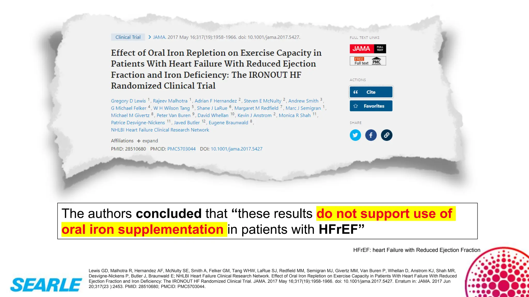 Lewis GD, Malhotra R, Hernandez AF, McNulty SE, Smith A, Felker GM, Tang WHW, LaRue SJ, Redfield MM, Semigran MJ, Givertz MM, Van Buren P, Whellan D, Anstrom KJ, Shah MR,
Desvigne-Nickens P, Butler J, Braunwald E; NHLBI Heart Failure Clinical Research Network. Effect of Oral Iron Repletion on Exercise Capacity in Patients With Heart Failure With Reduced
Ejection Fraction and Iron Deficiency: The IRONOUT HF Randomized Clinical Trial. JAMA. 2017 May 16;317(19):1958-1966. doi: 10.1001/jama.2017.5427. Erratum in: JAMA. 2017 Jun
20;317(23 ):2453. PMID: 28510680; PMCID: PMC5703044.
The authors concluded that “these results do not support use of
oral iron supplementation in patients with HFrEF”
HFrEF: heart Failure with Reduced Ejection Fraction
 