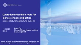 Operational decision tools for
climate change mitigation:
a case study for agricultural systems
17.9.2020
ICOS
Istem Fer
Finnish Meteorological Institute
istem.fer@fmi.fi
Session 16: Carbon exchange between atmosphere and reservoirs with
long-term storage potential – research, monitoring and verification
 