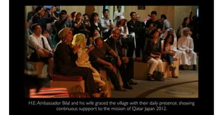 H.E. Ambassador Bilal and his wife graced the village with their daily presence, showing
             continuous suppport to the mission of Qatar Japan 2012.
 