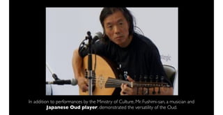 In addition to performances by the Ministry of Culture, Mr. Fushimi-san, a musician and
          Japanese Oud player, demonstrated the versatility of the Oud.
 