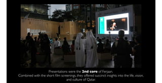 Presentations were the 2nd core of Ferjaan.
Combined with the short ﬁlm screenings, they offered succinct insights into the life, vision,
                                and culture of Qatar.
 