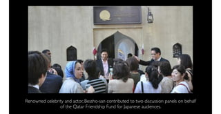 Renowned celebrity and actor, Bessho-san contributed to two discussion panels on behalf
                of the Qatar Friendship Fund for Japanese audiences.
 