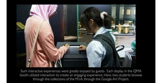 Such interactive experiences were greatly enjoyed by guests. Each display in the QMA
booth utilized interaction to create an engaging experience. Here, two students browse
         through the collections of the M.I.A. through the Google Art Project.
 