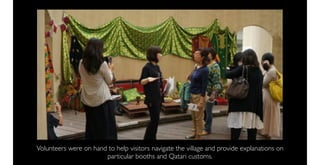 Volunteers were on hand to help visitors navigate the village and provide explanations on
                       particular booths and Qatari customs.
 