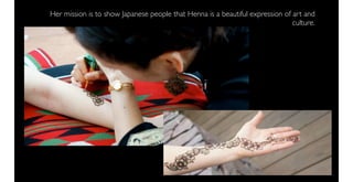 Her mission is to show Japanese people that Henna is a beautiful expression of art and
                                                                               culture.
 