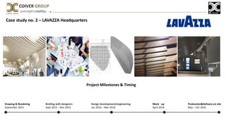 Case study no. 2 – LAVAZZA Headquarters
concepttoreality
COIVER GROUP
Project Milestones & Timing
Briefing with designers
Sept 2015 – Nov 2015
Design development/engineering
Jan 2016 – Mar 2016
Mock - up
April 2016
Production&Delivery on site
May – Oct 2016
Drawing & Rendering
September 2015
 