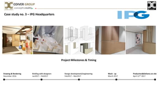 Case study no. 3 – IPG Headquarters
concepttoreality
COIVER GROUP
Project Milestones & Timing
Briefing with designers
Jan2017 – Feb2017
Design development/engineering
Feb2017 – Mar2017
Mock - up
March 2017
Production&Delivery on site
April 12nd 2017
Drawing & Rendering
December 2016
 