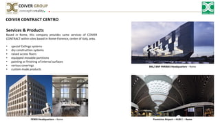 COIVER CONTRACT CENTRO
Services & Products
Based in Rome, this company provides same services of COIVER
CONTRACT within sites based in Rome-Florence, center of Italy, area.
• special Ceilings systems
• dry construction systems
• raised access floors
• equipped movable partitions
• painting or finishing of internal surfaces
• various coverings
• custom made products
concepttoreality
COIVER GROUP
BNL/ BNP PARIBAS Headquarters – Rome
FENDI Headquarters – Rome Fiumicino Airport – HUB C – Rome
 