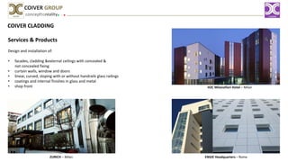 COIVER CLADDING
Services & Products
Design and installation of:
• facades, cladding &external ceilings with concealed &
not concealed fixing
• curtain walls, window and doors
• linear, curved, sloping with or without handrails glass railings
• coatings and internal finishes in glass and metal
• shop front
concepttoreality
COIVER GROUP
H2C Milanofiori Hotel – Milan
ENGIE Headquarters – RomeZURICH – Milan
 
