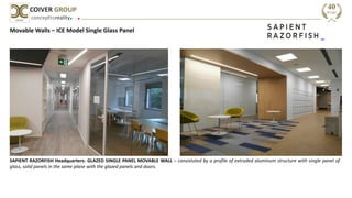 concepttoreality
COIVER GROUP
Movable Walls – ICE Model Single Glass Panel
SAPIENT RAZORFISH Headquarters- GLAZED SINGLE PANEL MOVABLE WALL – consistuted by a profile of extruded aluminum structure with single panel of
glass, solid panels in the same plane with the glazed panels and doors.
 