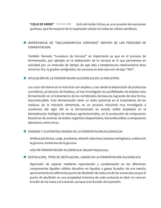 “CICLO DE KREBS” Ciclo del Acido Cítrico, es una sucesión de reacciones
químicas, que forma parte de la respiración celular en todas las células aeróbicas.
IMPORTANCIA DE “SACCHAROMYCES CEREVISAE” DENTRO DE LOS PROCESOS DE
FERMENTACION:
También llamada “Levadura de Cerveza” en importante ya que en el proceso de
fermentación, por ejemplo en la elaboración de la cerveza es la que permanece en
actividad por un intervalo de tiempo de 496 días a temperaturas relativamente altas
entre los 18 y 25 grados centígrados, las cervezas en este caso son de tipo “Ale”.
APLICACIÓN DE LA FERMENTACION ALCOHOLICA EN LA INDUSTRIA:
Los usos del etanol en la industria son amplios y van desde la elaboración de productos
cosméticos, productos de limpieza, se han investigado las posibilidades de emplear esta
fermentación en el tratamiento de los vertebrados de basuras logrando de esta forma,
biocombustible. Esta fermentación tiene un éxito potencial en el tratamiento de los
residuos de la industria alimenticia, es un proceso industrial muy investigado a
comienzos del siglo XXl es la fermentación en estado sólido empleada en la
biomedicacion biológica de residuos agroindustriales, en la producción de compuestos
bioactivos de enzimas de ácidos orgánicos biopesticidas, biocombustibles y compuestos
diomaticos entre otros.
ENZIMAS Y SUSTRATOS USADOS EN LA FERMENTACION ALCOHOLICA:
Amilasa pectinosa, cuajo, proteasas,diacetil reductasa,lacatasanaringinasa, oxidasa de
la glucosa, isomerasa de la glucosa.
USO EN FERMENTACION ALCOHOLICA: Diacetil Reductosa.
DESTIALCION, TIPOS DE DESTILACION, USADO EN LA FERMENTACION ALCOHOLICA:
Operación de separar mediante vaporización y condensación en los diferentes
componentes líquidos sólidos disueltos en liquidos o gases licuados de una mezcla,
aprovechando los diferentes punto de ebullición de cada una de las sustancias ya que el
punto de ebullición es una propiedad intensiva de cada sustancia es decir no varia en
función de las masa o el volumen, aunque si en función de la presión.
 