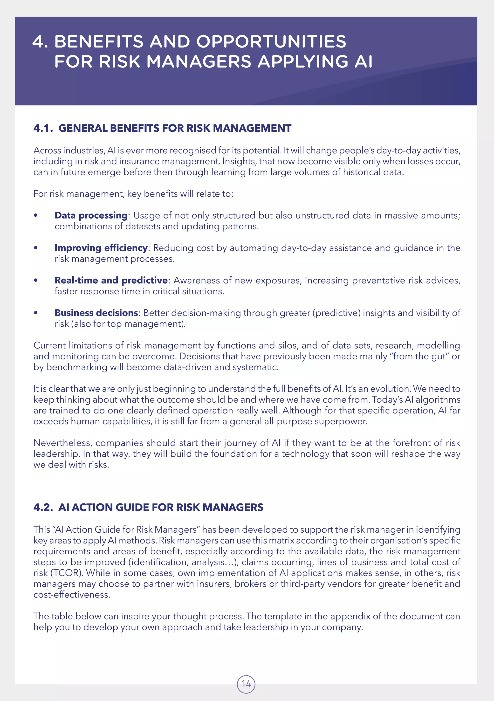 14
4. BENEFITS AND OPPORTUNITIES
FOR RISK MANAGERS APPLYING AI
4.1.	 GENERAL BENEFITS FOR RISK MANAGEMENT
Across industries,AI is ever more recognised for its potential.It will change people’s day-to-day activities,
including in risk and insurance management. Insights, that now become visible only when losses occur,
can in future emerge before then through learning from large volumes of historical data.
For risk management, key benefits will relate to:
•	 Data processing: Usage of not only structured but also unstructured data in massive amounts;
combinations of datasets and updating patterns.  
•	 Improving efficiency: Reducing cost by automating day-to-day assistance and guidance in the
risk management processes.
•	 Real-time and predictive: Awareness of new exposures, increasing preventative risk advices,
faster response time in critical situations.  
•	 Business decisions: Better decision-making through greater (predictive) insights and visibility of
risk (also for top management).
Current limitations of risk management by functions and silos, and of data sets, research, modelling
and monitoring can be overcome. Decisions that have previously been made mainly “from the gut” or
by benchmarking will become data-driven and systematic.
It is clear that we are only just beginning to understand the full benefits of AI.It’s an evolution.We need to
keep thinking about what the outcome should be and where we have come from.Today’s AI algorithms
are trained to do one clearly defined operation really well. Although for that specific operation, AI far
exceeds human capabilities, it is still far from a general all-purpose superpower.
Nevertheless, companies should start their journey of AI if they want to be at the forefront of risk
leadership. In that way, they will build the foundation for a technology that soon will reshape the way
we deal with risks.
4.2.	 AI ACTION GUIDE FOR RISK MANAGERS
This “AI Action Guide for Risk Managers” has been developed to support the risk manager in identifying
key areas to applyAI methods.Risk managers can use this matrix according to their organisation’s specific
requirements and areas of benefit, especially according to the available data, the risk management
steps to be improved (identification, analysis…), claims occurring, lines of business and total cost of
risk (TCOR). While in some cases, own implementation of AI applications makes sense, in others, risk
managers may choose to partner with insurers, brokers or third-party vendors for greater benefit and
cost-effectiveness.  
The table below can inspire your thought process. The template in the appendix of the document can
help you to develop your own approach and take leadership in your company.   
 