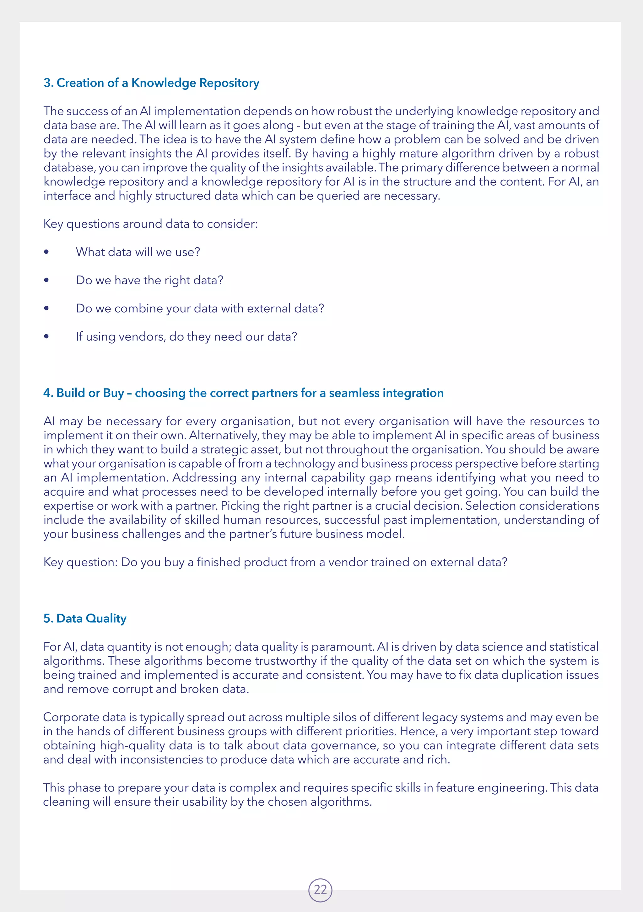 22
3. Creation of a Knowledge Repository
The success of an AI implementation depends on how robust the underlying knowledge repository and
data base are.The AI will learn as it goes along - but even at the stage of training the AI, vast amounts of
data are needed. The idea is to have the AI system define how a problem can be solved and be driven
by the relevant insights the AI provides itself. By having a highly mature algorithm driven by a robust
database, you can improve the quality of the insights available.The primary difference between a normal
knowledge repository and a knowledge repository for AI is in the structure and the content. For AI, an
interface and highly structured data which can be queried are necessary.
Key questions around data to consider:
•	 What data will we use?
•	 Do we have the right data?
•	 Do we combine your data with external data?
•	 If using vendors, do they need our data?
4. Build or Buy – choosing the correct partners for a seamless integration
AI may be necessary for every organisation, but not every organisation will have the resources to
implement it on their own. Alternatively, they may be able to implement AI in specific areas of business
in which they want to build a strategic asset, but not throughout the organisation. You should be aware
what your organisation is capable of from a technology and business process perspective before starting
an AI implementation. Addressing any internal capability gap means identifying what you need to
acquire and what processes need to be developed internally before you get going. You can build the
expertise or work with a partner. Picking the right partner is a crucial decision. Selection considerations
include the availability of skilled human resources, successful past implementation, understanding of
your business challenges and the partner’s future business model.
Key question: Do you buy a finished product from a vendor trained on external data?
5. Data Quality
For AI, data quantity is not enough; data quality is paramount.AI is driven by data science and statistical
algorithms. These algorithms become trustworthy if the quality of the data set on which the system is
being trained and implemented is accurate and consistent. You may have to fix data duplication issues
and remove corrupt and broken data.
Corporate data is typically spread out across multiple silos of different legacy systems and may even be
in the hands of different business groups with different priorities. Hence, a very important step toward
obtaining high-quality data is to talk about data governance, so you can integrate different data sets
and deal with inconsistencies to produce data which are accurate and rich.  
This phase to prepare your data is complex and requires specific skills in feature engineering. This data
cleaning will ensure their usability by the chosen algorithms.
 
