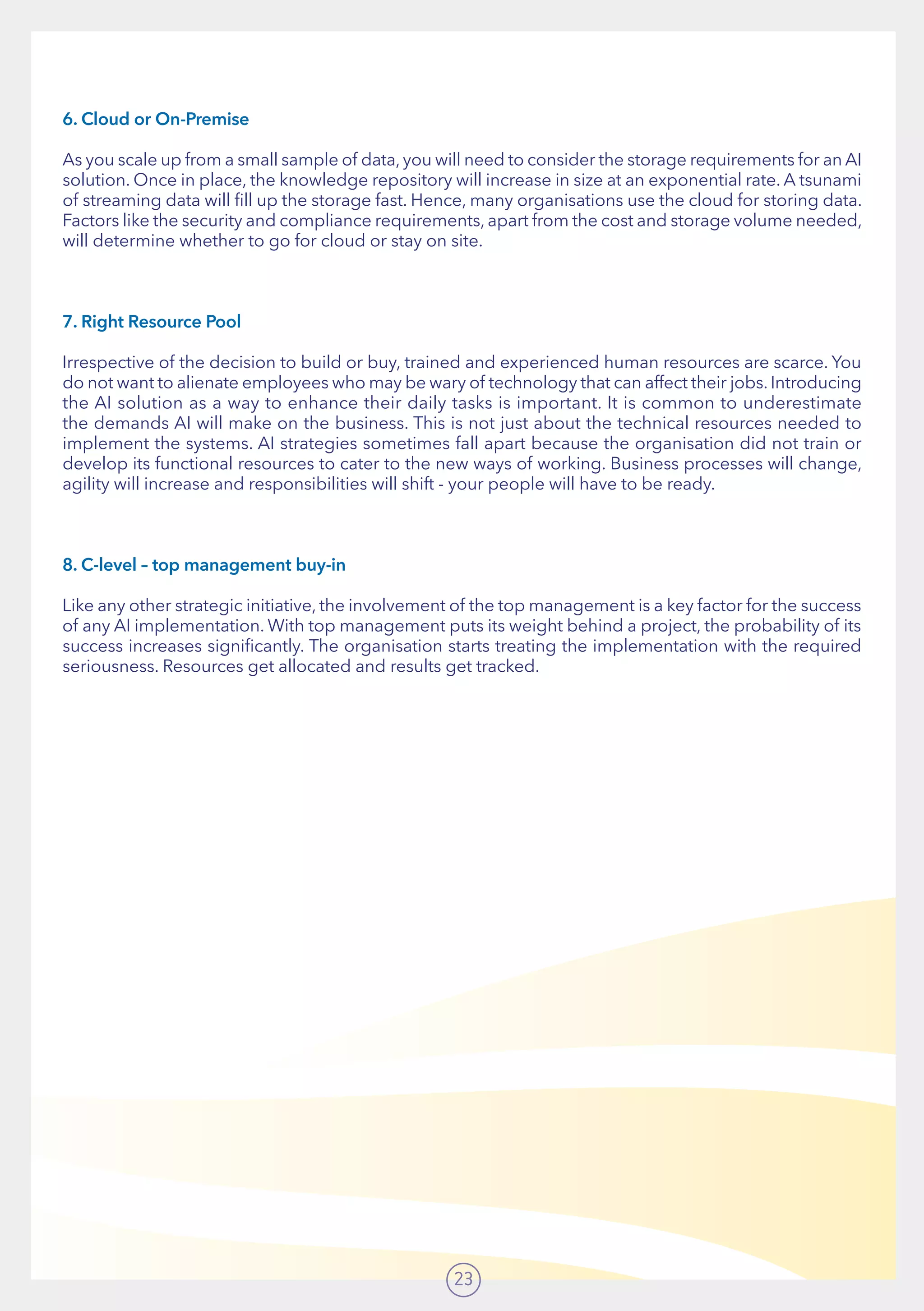 23
6. Cloud or On-Premise
As you scale up from a small sample of data,you will need to consider the storage requirements for an AI
solution. Once in place, the knowledge repository will increase in size at an exponential rate. A tsunami
of streaming data will fill up the storage fast. Hence, many organisations use the cloud for storing data.
Factors like the security and compliance requirements, apart from the cost and storage volume needed,
will determine whether to go for cloud or stay on site.
7. Right Resource Pool
Irrespective of the decision to build or buy, trained and experienced human resources are scarce. You
do not want to alienate employees who may be wary of technology that can affect their jobs. Introducing
the AI solution as a way to enhance their daily tasks is important. It is common to underestimate
the demands AI will make on the business. This is not just about the technical resources needed to
implement the systems. AI strategies sometimes fall apart because the organisation did not train or
develop its functional resources to cater to the new ways of working. Business processes will change,
agility will increase and responsibilities will shift - your people will have to be ready.
8. C-level – top management buy-in
Like any other strategic initiative, the involvement of the top management is a key factor for the success
of any AI implementation. With top management puts its weight behind a project, the probability of its
success increases significantly. The organisation starts treating the implementation with the required
seriousness. Resources get allocated and results get tracked.
 
 