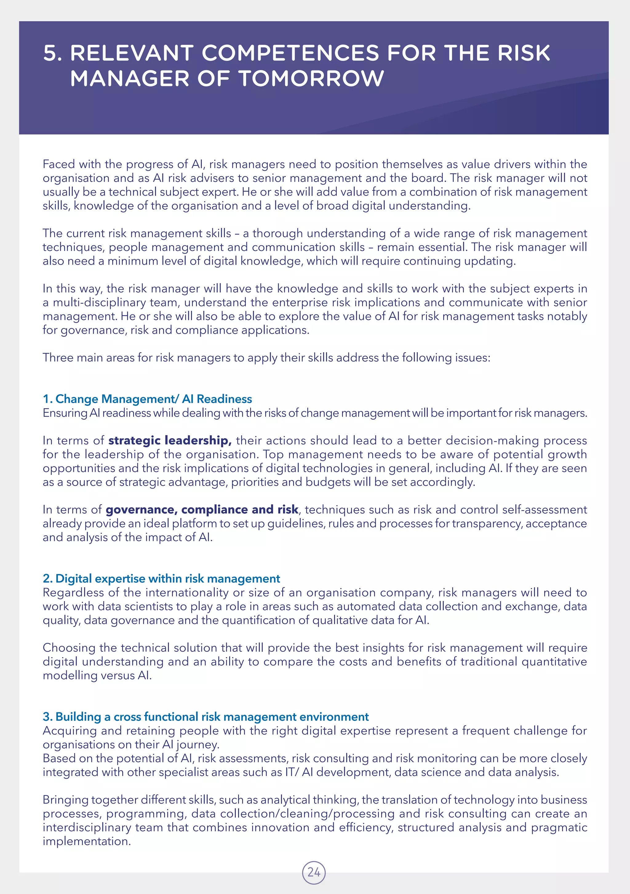 24
5. RELEVANT COMPETENCES FOR THE RISK
MANAGER OF TOMORROW
Faced with the progress of AI, risk managers need to position themselves as value drivers within the
organisation and as AI risk advisers to senior management and the board. The risk manager will not
usually be a technical subject expert. He or she will add value from a combination of risk management
skills, knowledge of the organisation and a level of broad digital understanding.
The current risk management skills – a thorough understanding of a wide range of risk management
techniques, people management and communication skills – remain essential. The risk manager will
also need a minimum level of digital knowledge, which will require continuing updating.
In this way, the risk manager will have the knowledge and skills to work with the subject experts in
a multi-disciplinary team, understand the enterprise risk implications and communicate with senior
management. He or she will also be able to explore the value of AI for risk management tasks notably
for governance, risk and compliance applications.
Three main areas for risk managers to apply their skills address the following issues: 	
1. Change Management/ AI Readiness	
EnsuringAIreadinesswhiledealingwiththerisksof changemanagementwillbeimportantforriskmanagers.
In terms of strategic leadership, their actions should lead to a better decision-making process
for the leadership of the organisation. Top management needs to be aware of potential growth
opportunities and the risk implications of digital technologies in general, including AI. If they are seen
as a source of strategic advantage, priorities and budgets will be set accordingly. 	 	
In terms of governance, compliance and risk, techniques such as risk and control self-assessment
already provide an ideal platform to set up guidelines, rules and processes for transparency, acceptance
and analysis of the impact of AI.
2. Digital expertise within risk management 	
Regardless of the internationality or size of an organisation company, risk managers will need to
work with data scientists to play a role in areas such as automated data collection and exchange, data
quality, data governance and the quantification of qualitative data for AI. 	 	
		
Choosing the technical solution that will provide the best insights for risk management will require
digital understanding and an ability to compare the costs and benefits of traditional quantitative
modelling versus AI.
3. Building a cross functional risk management environment	
Acquiring and retaining people with the right digital expertise represent a frequent challenge for
organisations on their AI journey. 	 	 	 	 	 	
Based on the potential of AI, risk assessments, risk consulting and risk monitoring can be more closely
integrated with other specialist areas such as IT/ AI development, data science and data analysis.
Bringing together different skills, such as analytical thinking, the translation of technology into business
processes, programming, data collection/cleaning/processing and risk consulting can create an
interdisciplinary team that combines innovation and efficiency, structured analysis and pragmatic
implementation.
 