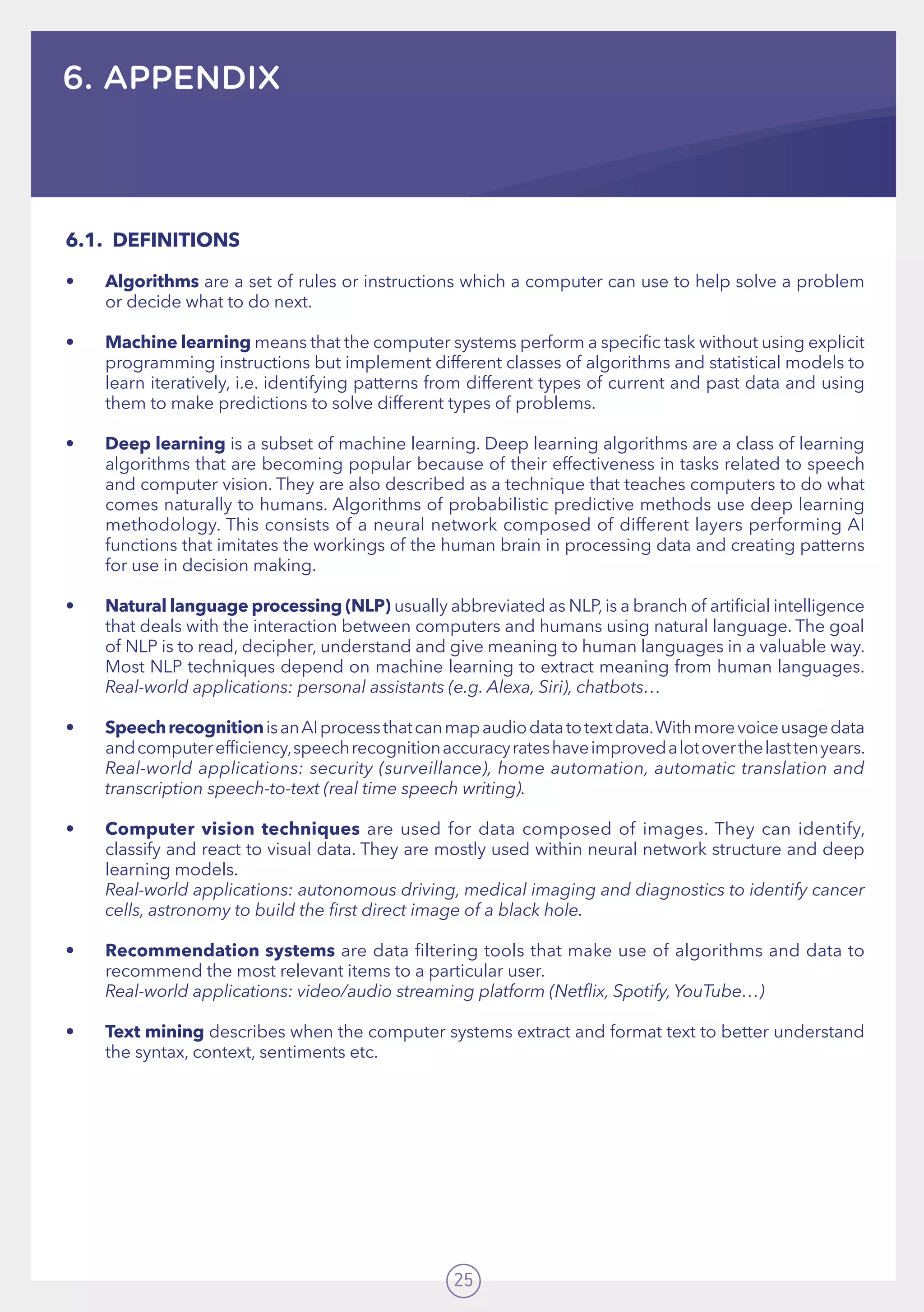 25
6. APPENDIX
6.1.	DEFINITIONS
•	 Algorithms are a set of rules or instructions which a computer can use to help solve a problem
or decide what to do next.
•	 Machine learning means that the computer systems perform a specific task without using explicit
programming instructions but implement different classes of algorithms and statistical models to
learn iteratively, i.e. identifying patterns from different types of current and past data and using
them to make predictions to solve different types of problems.
•	 Deep learning is a subset of machine learning. Deep learning algorithms are a class of learning
algorithms that are becoming popular because of their effectiveness in tasks related to speech
and computer vision. They are also described as a technique that teaches computers to do what
comes naturally to humans. Algorithms of probabilistic predictive methods use deep learning
methodology. This consists of a neural network composed of different layers performing AI
functions that imitates the workings of the human brain in processing data and creating patterns
for use in decision making.
•	 Natural language processing (NLP) usually abbreviated as NLP,is a branch of artificial intelligence
that deals with the interaction between computers and humans using natural language. The goal
of NLP is to read, decipher, understand and give meaning to human languages in a valuable way.
Most NLP techniques depend on machine learning to extract meaning from human languages.
Real-world applications: personal assistants (e.g. Alexa, Siri), chatbots…
•	 SpeechrecognitionisanAIprocessthatcanmapaudiodatatotextdata.Withmorevoiceusagedata
andcomputerefficiency,speechrecognitionaccuracyrateshaveimprovedalotoverthelasttenyears.
Real-world applications: security (surveillance), home automation, automatic translation and
transcription speech-to-text (real time speech writing).
•	 Computer vision techniques are used for data composed of images. They can identify,
classify and react to visual data. They are mostly used within neural network structure and deep
learning models. 	 	 	 	 	 	 	 	
Real-world applications: autonomous driving, medical imaging and diagnostics to identify cancer
cells, astronomy to build the first direct image of a black hole.
•	 Recommendation systems are data filtering tools that make use of algorithms and data to
recommend the most relevant items to a particular user. 	 	 	
Real-world applications: video/audio streaming platform (Netflix, Spotify, YouTube…)
•	 Text mining describes when the computer systems extract and format text to better understand
the syntax, context, sentiments etc.
 