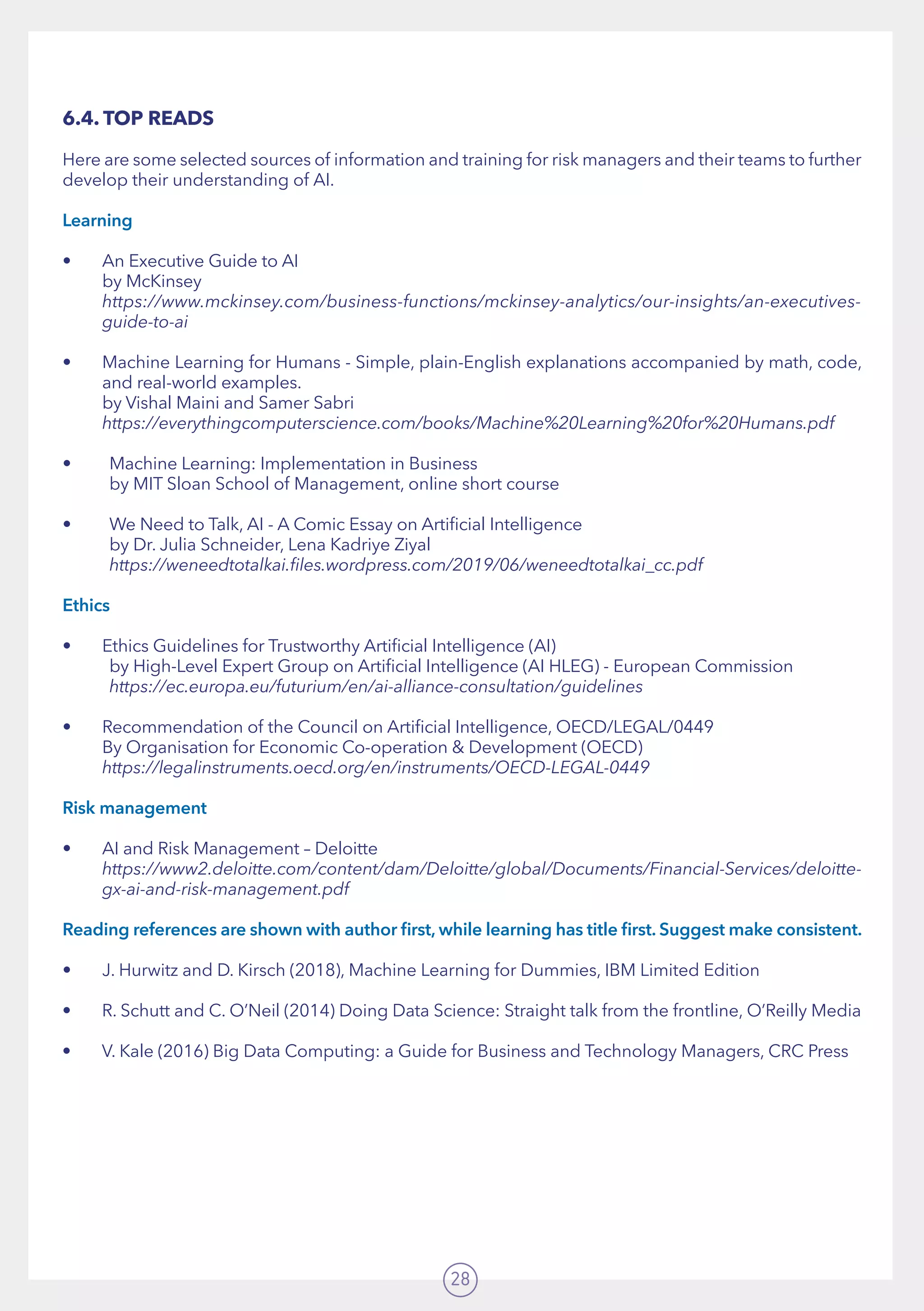28
6.4. TOP READS
Here are some selected sources of information and training for risk managers and their teams to further
develop their understanding of AI.
Learning
•	 An Executive Guide to AI	
by McKinsey 	
https://www.mckinsey.com/business-functions/mckinsey-analytics/our-insights/an-executives-
guide-to-ai
•	 Machine Learning for Humans - Simple, plain-English explanations accompanied by math, code,
and real-world examples. 	 	 	 	 	 	 	
by Vishal Maini and Samer Sabri	
https://everythingcomputerscience.com/books/Machine%20Learning%20for%20Humans.pdf
•	 Machine Learning: Implementation in Business		
	 by MIT Sloan School of Management, online short course
•	 We Need to Talk, AI - A Comic Essay on Artificial Intelligence	
	 by Dr. Julia Schneider, Lena Kadriye Ziyal	
	 https://weneedtotalkai.files.wordpress.com/2019/06/weneedtotalkai_cc.pdf
Ethics
•	 Ethics Guidelines for Trustworthy Artificial Intelligence (AI) 	 	
	 by High-Level Expert Group on Artificial Intelligence (AI HLEG) - European Commission	
	 https://ec.europa.eu/futurium/en/ai-alliance-consultation/guidelines
•	 Recommendation of the Council on Artificial Intelligence, OECD/LEGAL/0449 	
By Organisation for Economic Co-operation  Development (OECD)	
https://legalinstruments.oecd.org/en/instruments/OECD-LEGAL-0449
Risk management
•	 AI and Risk Management – Deloitte 	
https://www2.deloitte.com/content/dam/Deloitte/global/Documents/Financial-Services/deloitte-
gx-ai-and-risk-management.pdf
Reading references are shown with author first, while learning has title first. Suggest make consistent.
•	 J. Hurwitz and D. Kirsch (2018), Machine Learning for Dummies, IBM Limited Edition
•	 R. Schutt and C. O’Neil (2014) Doing Data Science: Straight talk from the frontline, O’Reilly Media
•	 V. Kale (2016) Big Data Computing: a Guide for Business and Technology Managers, CRC Press
 
