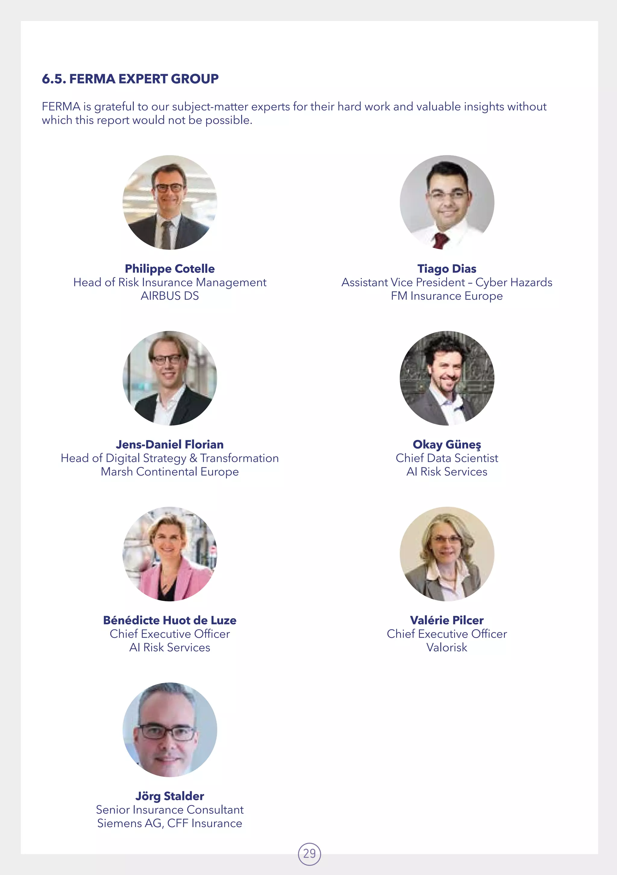 29
6.5. FERMA EXPERT GROUP
FERMA is grateful to our subject-matter experts for their hard work and valuable insights without
which this report would not be possible.
Philippe Cotelle
Head of Risk Insurance Management
AIRBUS DS
Jens-Daniel Florian
Head of Digital Strategy  Transformation  
Marsh Continental Europe
Bénédicte Huot de Luze
Chief Executive Officer  
AI Risk Services
Jörg Stalder
Senior Insurance Consultant
Siemens AG, CFF Insurance
Tiago Dias
Assistant Vice President – Cyber Hazards
FM Insurance Europe
Okay Güneş
Chief Data Scientist
AI Risk Services
Valérie Pilcer
Chief Executive Officer
Valorisk
 