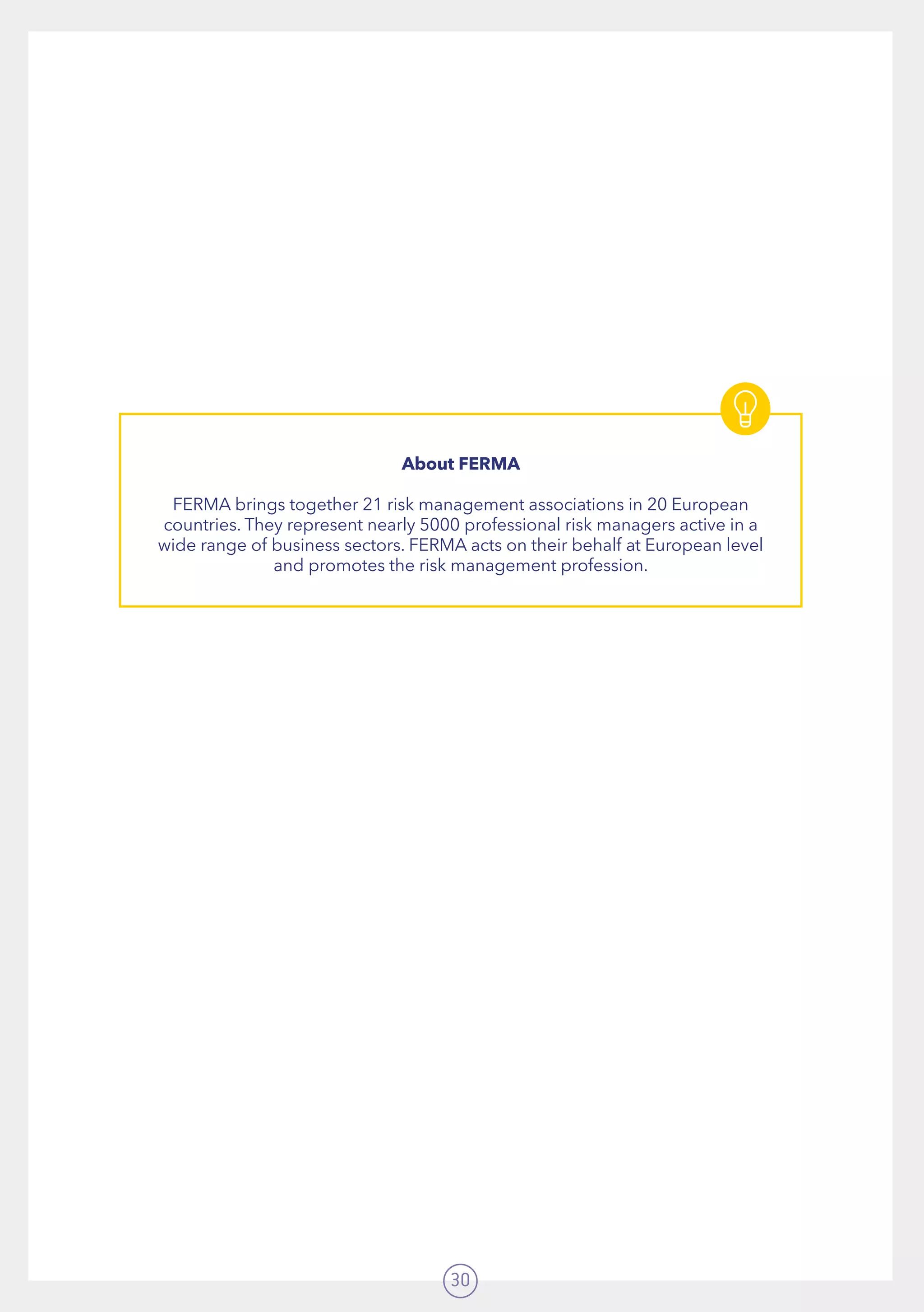 30
About FERMA
FERMA brings together 21 risk management associations in 20 European
countries. They represent nearly 5000 professional risk managers active in a
wide range of business sectors. FERMA acts on their behalf at European level
and promotes the risk management profession.
 