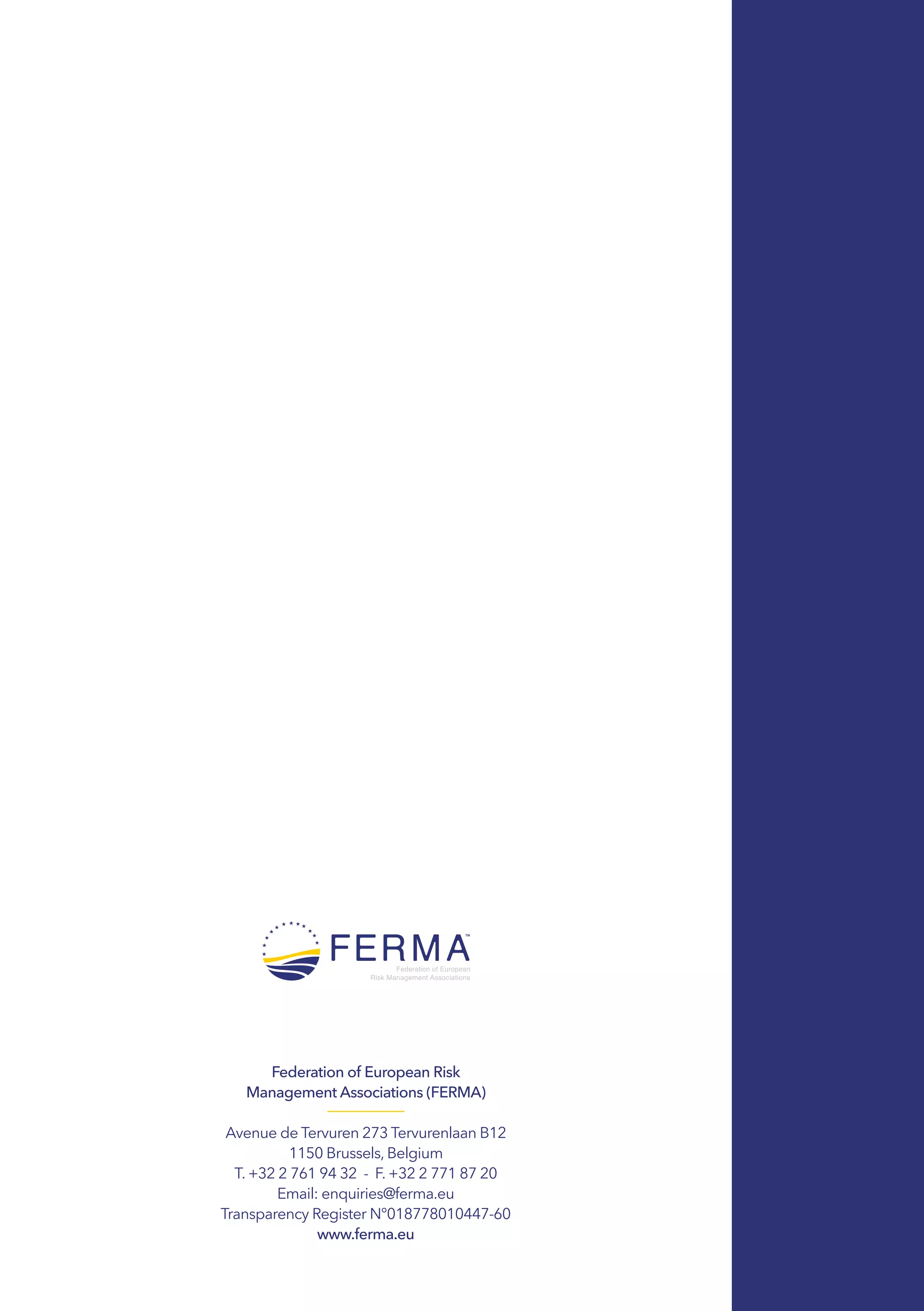 Federation of European Risk
Management Associations (FERMA)
Avenue de Tervuren 273 Tervurenlaan B12
1150 Brussels, Belgium
T. +32 2 761 94 32  -  F. +32 2 771 87 20
Email: enquiries@ferma.eu
Transparency Register N°018778010447-60
www.ferma.eu
 