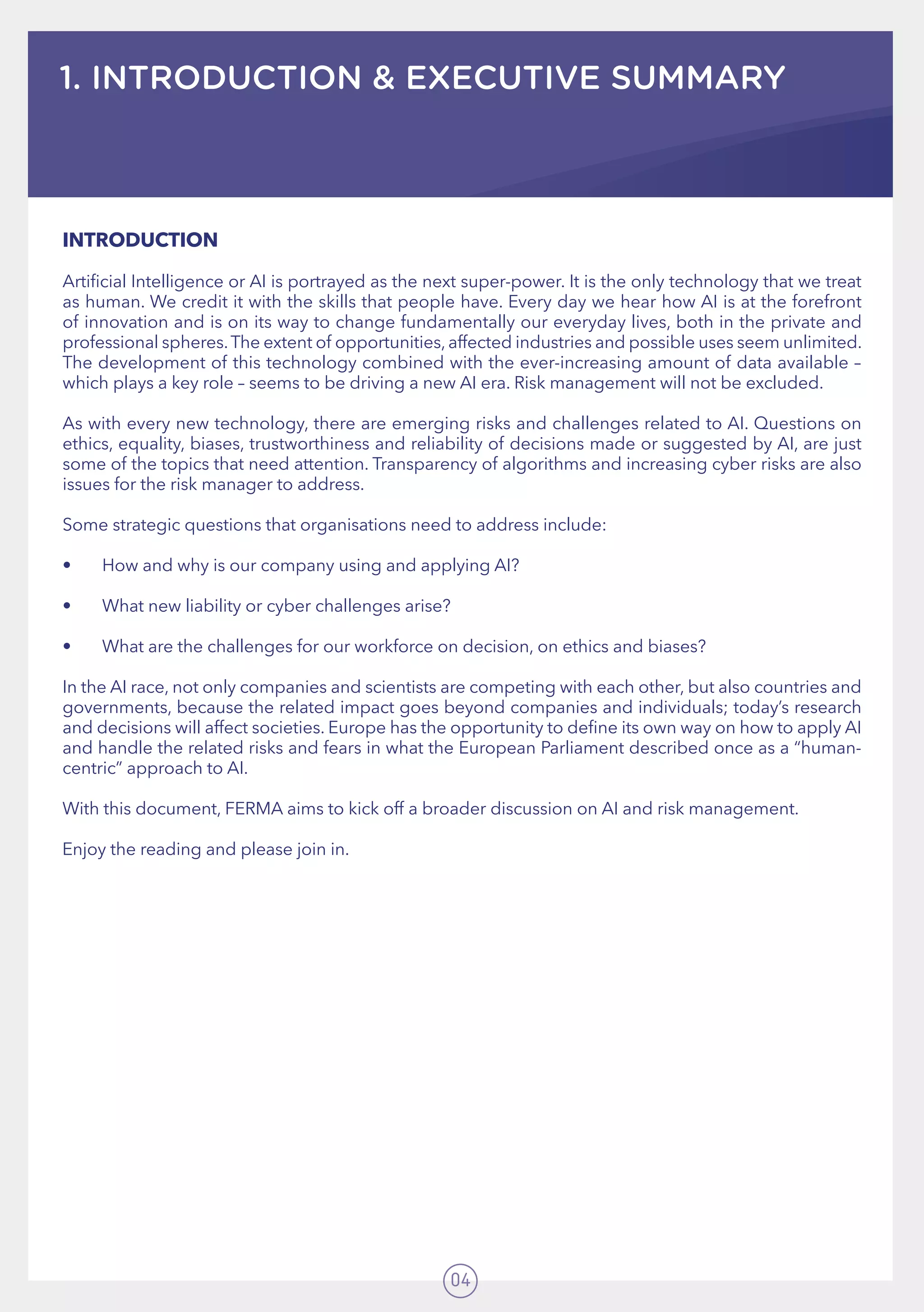 04
1. INTRODUCTION & EXECUTIVE SUMMARY
INTRODUCTION
Artificial Intelligence or AI is portrayed as the next super-power. It is the only technology that we treat
as human. We credit it with the skills that people have. Every day we hear how AI is at the forefront
of innovation and is on its way to change fundamentally our everyday lives, both in the private and
professional spheres.The extent of opportunities, affected industries and possible uses seem unlimited.
The development of this technology combined with the ever-increasing amount of data available –
which plays a key role – seems to be driving a new AI era. Risk management will not be excluded.
As with every new technology, there are emerging risks and challenges related to AI. Questions on
ethics, equality, biases, trustworthiness and reliability of decisions made or suggested by AI, are just
some of the topics that need attention. Transparency of algorithms and increasing cyber risks are also
issues for the risk manager to address.
Some strategic questions that organisations need to address include:
•	 How and why is our company using and applying AI?
•	 What new liability or cyber challenges arise?
•	 What are the challenges for our workforce on decision, on ethics and biases?
In the AI race, not only companies and scientists are competing with each other, but also countries and
governments, because the related impact goes beyond companies and individuals; today’s research
and decisions will affect societies. Europe has the opportunity to define its own way on how to apply AI
and handle the related risks and fears in what the European Parliament described once as a “human-
centric” approach to AI.
With this document, FERMA aims to kick off a broader discussion on AI and risk management.
Enjoy the reading and please join in.
 