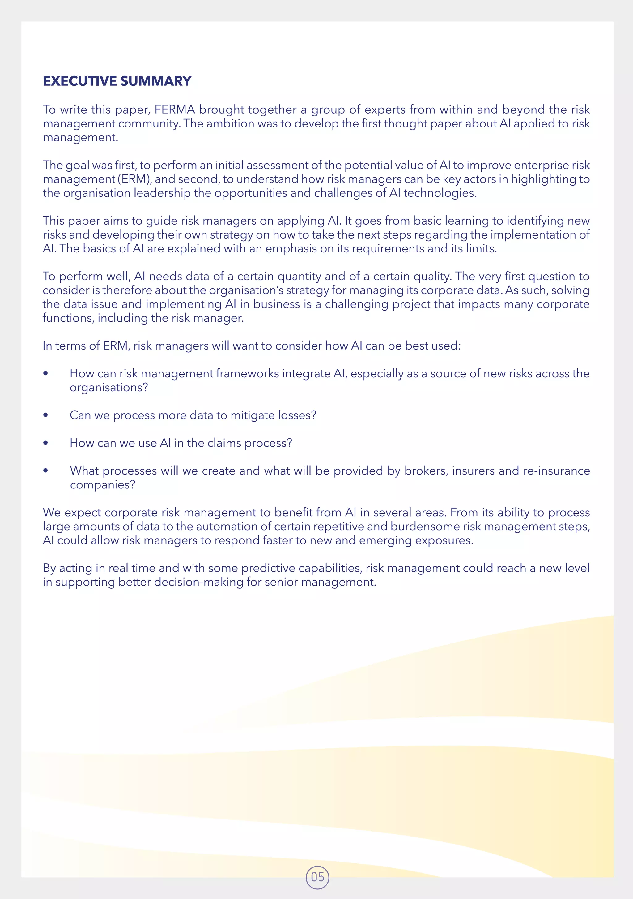 05
EXECUTIVE SUMMARY
To write this paper, FERMA brought together a group of experts from within and beyond the risk
management community. The ambition was to develop the first thought paper about AI applied to risk
management.
The goal was first, to perform an initial assessment of the potential value of AI to improve enterprise risk
management (ERM), and second, to understand how risk managers can be key actors in highlighting to
the organisation leadership the opportunities and challenges of AI technologies.
This paper aims to guide risk managers on applying AI. It goes from basic learning to identifying new
risks and developing their own strategy on how to take the next steps regarding the implementation of
AI. The basics of AI are explained with an emphasis on its requirements and its limits.
To perform well, AI needs data of a certain quantity and of a certain quality. The very first question to
consider is therefore about the organisation’s strategy for managing its corporate data.As such, solving
the data issue and implementing AI in business is a challenging project that impacts many corporate
functions, including the risk manager.
In terms of ERM, risk managers will want to consider how AI can be best used:
•	 How can risk management frameworks integrate AI, especially as a source of new risks across the
organisations?
•	 Can we process more data to mitigate losses?
•	 How can we use AI in the claims process?
•	 What processes will we create and what will be provided by brokers, insurers and re-insurance
companies?
We expect corporate risk management to benefit from AI in several areas. From its ability to process
large amounts of data to the automation of certain repetitive and burdensome risk management steps,
AI could allow risk managers to respond faster to new and emerging exposures.
By acting in real time and with some predictive capabilities, risk management could reach a new level
in supporting better decision-making for senior management.
 