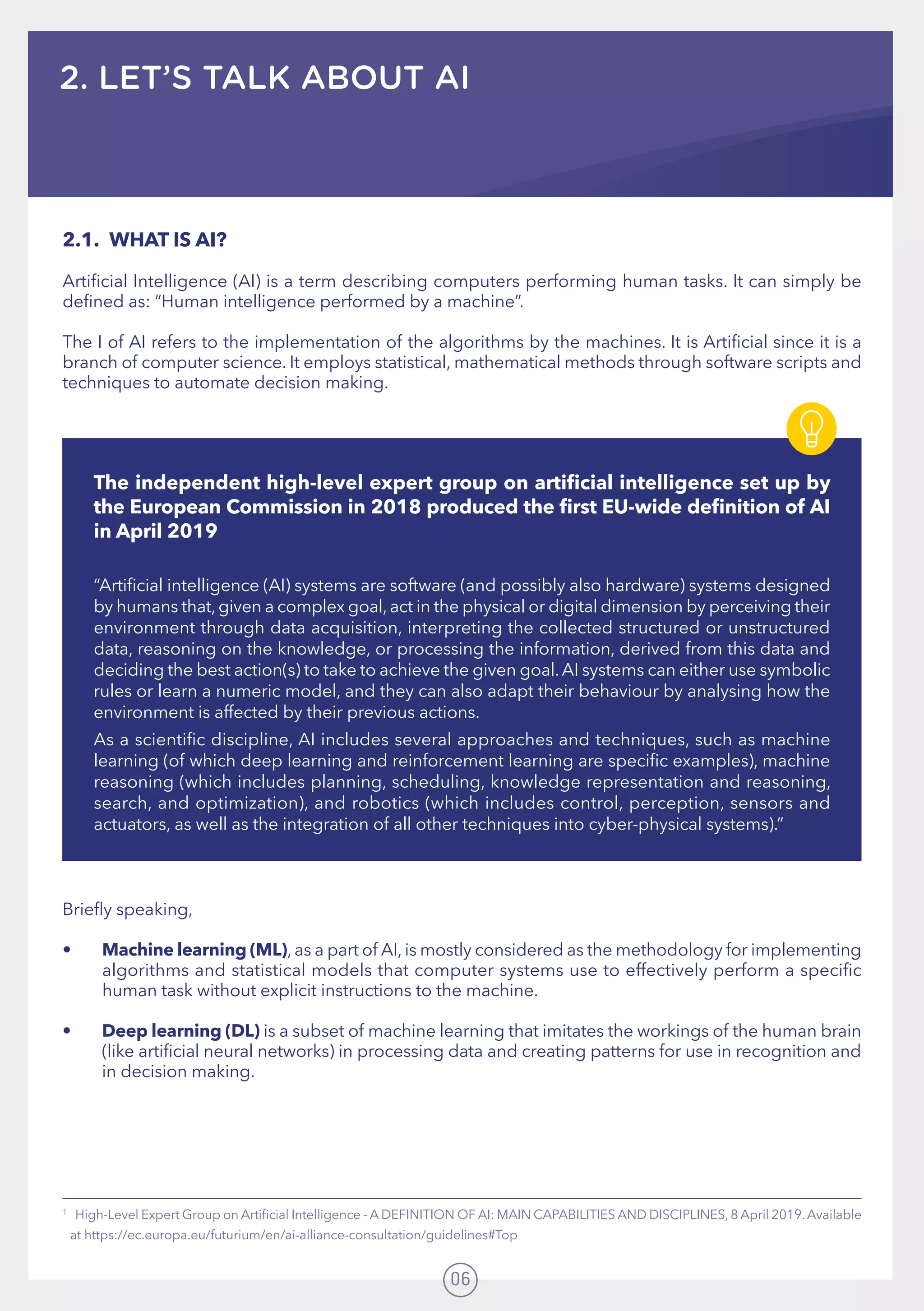 06
2. LET’S TALK ABOUT AI
1
   High-Level Expert Group on Artificial Intelligence - A DEFINITION OF AI: MAIN CAPABILITIES AND DISCIPLINES, 8 April 2019.Available
at https://ec.europa.eu/futurium/en/ai-alliance-consultation/guidelines#Top
2.1.	 WHAT IS AI?
Artificial Intelligence (AI) is a term describing computers performing human tasks. It can simply be
defined as: “Human intelligence performed by a machine”.
The I of AI refers to the implementation of the algorithms by the machines. It is Artificial since it is a
branch of computer science. It employs statistical, mathematical methods through software scripts and
techniques to automate decision making.
Briefly speaking,
•	 Machine learning (ML), as a part of AI, is mostly considered as the methodology for implementing
algorithms and statistical models that computer systems use to effectively perform a specific
human task without explicit instructions to the machine.
•	 Deep learning (DL) is a subset of machine learning that imitates the workings of the human brain
(like artificial neural networks) in processing data and creating patterns for use in recognition and
in decision making.
The independent high-level expert group on artificial intelligence set up by
the European Commission in 2018 produced the first EU-wide definition of AI
in April 2019
“Artificial intelligence (AI) systems are software (and possibly also hardware) systems designed
by humans that,given a complex goal,act in the physical or digital dimension by perceiving their
environment through data acquisition, interpreting the collected structured or unstructured
data, reasoning on the knowledge, or processing the information, derived from this data and
deciding the best action(s) to take to achieve the given goal.AI systems can either use symbolic
rules or learn a numeric model, and they can also adapt their behaviour by analysing how the
environment is affected by their previous actions.
As a scientific discipline, AI includes several approaches and techniques, such as machine
learning (of which deep learning and reinforcement learning are specific examples), machine
reasoning (which includes planning, scheduling, knowledge representation and reasoning,
search, and optimization), and robotics (which includes control, perception, sensors and
actuators, as well as the integration of all other techniques into cyber-physical systems).”
 