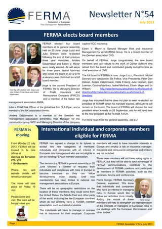 Newsletter N°54
July 2013
FERMA elects board members
FERMA elected four board
members at its general assembly
held on 20 June. Jorge Luzzi and
Julia Graham were re-elected
following the end of their previous
three year mandates. Anders
Esbjörnsson and Edwin V. Meyer
were newly elected. All will serve
for three years. Isabel Martinez
who joined the board in 2012 to fill
a vacancy was confirmed as a full
board member.
Jorge is the current President of
FERMA. He is Managing Director
of Pirelli Insurance and
Reinsurance Company (PIRCO)
and a member of the Italian risk
management association ANRA.
Julia is Chief Risk Officer of the global law firm DLA Piper, and a
member of the UK association Airmic.
Anders Esbjörnsson is a member of the Swedish risk
management association SWERMA, Risk Manager for the
construction group NCC and Managing Director of the company
captive NCC Insurance.
Edwin V. Meyer is General Manager Risk and Insurance
Management for ArcelorMittal Group. He is a board member of
the German association DVS.
On behalf of FERMA, Jorge congratulated the new board
members and paid tribute to the work of Günter Schlicht who
retired from the board and contributed greatly during his time as
chief executive of DVS.
The full board of FERMA is now: Jorge Luzzi, President; Michel
Dennery and Alessandro De Fellice, Vice Presidents; Peter Den
Dekker, Anders Esbjörnsson, Helle Friberg, Julia Graham, Carl
Leeman, Cristina Martinez, Isabel Martinez, Edwin Meyer and Jo
Willaert. http://www.ferma.eu/about/who-is-who/board-of-
directors/http://www.ferma.eu/about/who-is-who/board-of-
directors/
Jorge has indicated that he does not plan to seek re-election as
president of FERMA when his mandate expires, although he will
remain on the board. The board of FERMA will choose the next
president when it meets on 28 September, and he will hand over
to the new president at the FERMA Forum.
For more news from the general assembly, see p.2
International individual and corporate members
eligible for FERMA
FERMA has agreed a change to its bylaws to
accept two new categories of members:
individuals and companies with an interest in
European risk management who are not eligible to
join an existing FERMA member association.
The decision by FERMA’s general assembly on 20
June followed a number of requests from
individuals and companies with risks in Europe to
become members so they can follow
developments more closely. Until now
membership has been limited to national risk
management associations in Europe.
There will be no geographic restrictions on the
location of these members; they could come from
the United States, the Middle East and other parts
of the world, including the few European countries
which do not currently have a FERMA member
association, such as Ireland or Austria.
The individuals will have to manage or oversee
risk or insurance for their employer. Corporate
members will need to have insurable interests in
Europe and employ a risk or insurance manager.
Insurance and reinsurance companies and brokers
are not included.
These new members will not have voting rights in
FERMA, but they will be able to take advantage of
FERMA communications, contribute to the
development of FERMA positions and participate
as members in FERMA activities, such as the
seminars, forums and conferences.
Pierre Sonigo, FERMA Secretary
General, explained: “We know
that individuals and companies
who have an interest in managing
risks in Europe would like to
follow our activities more closely.
Adding the voices of these
members will help to strengthen our representation
of the interests of managers of European risks in
our dealings with the European Commission and
other bodies.”
FERMA is
moving
From Monday 22 July
2013, FERMA will be
located in its new
offices at
Avenue de Tervuren
273, b12
1150 Brussels
Phone, fax and
website details will
remain unchanged.
The move will take
place on Friday 19
July.
Please come and
visit. The team will be
happy to see you.
FERMA Newsletter N°54 ● July 2013Page 1
Pierre Sonigo
From top left to bottom right: Jorge Luzzi,
Julia Graham, Edwin Meyer and Anders
Esbjörnsson
 