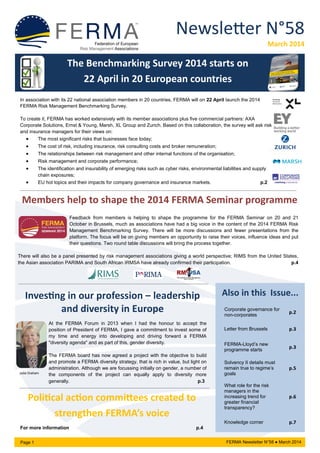 Newsletter N°58
March 2014
Page 1 FERMA Newsletter N°58 ● March 2014
Also in this Issue...
Corporate governance for
non-corporates
p.2
Letter from Brussels p.3
FERMA-Lloyd’s new
programme starts
p.3
Solvency II details must
remain true to regime’s
goals
p.5
What role for the risk
managers in the
increasing trend for
greater financial
transparency?
p.6
Knowledge corner p.7
Political action committees created to
strengthen FERMA’s voice
For more information p.4
The Benchmarking Survey 2014 starts on
22 April in 20 European countries
In association with its 22 national association members in 20 countries, FERMA will on 22 April launch the 2014
FERMA Risk Management Benchmarking Survey.
To create it, FERMA has worked extensively with its member associations plus five commercial partners: AXA
Corporate Solutions, Ernst & Young, Marsh, XL Group and Zurich. Based on this collaboration, the survey will ask risk
and insurance managers for their views on:
 The most significant risks that businesses face today;
 The cost of risk, including insurance, risk consulting costs and broker remuneration;
 The relationships between risk management and other internal functions of the organisation;
 Risk management and corporate performance;
 The identification and insurability of emerging risks such as cyber risks, environmental liabilities and supply
chain exposures;
 EU hot topics and their impacts for company governance and insurance markets. p.2
Members help to shape the 2014 FERMA Seminar programme
Feedback from members is helping to shape the programme for the FERMA Seminar on 20 and 21
October in Brussels, much as associations have had a big voice in the content of the 2014 FERMA Risk
Management Benchmarking Survey. There will be more discussions and fewer presentations from the
platform. The focus will be on giving members an opportunity to raise their voices, influence ideas and put
their questions. Two round table discussions will bring the process together.
There will also be a panel presented by risk management associations giving a world perspective; RIMS from the United States,
the Asian association PARIMA and South African IRMSA have already confirmed their participation. p.4
Investing in our profession – leadership
and diversity in Europe
At the FERMA Forum in 2013 when I had the honour to accept the
position of President of FERMA, I gave a commitment to invest some of
my time and energy into developing and driving forward a FERMA
"diversity agenda" and as part of this, gender diversity.
The FERMA board has now agreed a project with the objective to build
and promote a FERMA diversity strategy, that is rich in value, but light on
administration. Although we are focussing initially on gender, a number of
the components of the project can equally apply to diversity more
generally. p.3
Julia Graham
 