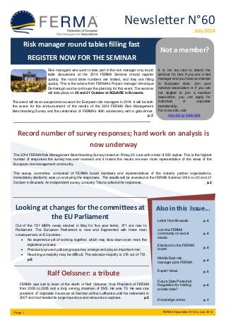 Newsletter N°60
July 2014
Page 1 FERMA Newsletter N°60 ● July 2014
Looking at changes for the committees at
the EU Parliament
Risk manager round tables filling fast
REGISTER NOW FOR THE SEMINAR
Risk managers who want to take part in the risk manager only round
table discussions at the 2014 FERMA Seminar should register
quickly; the round table numbers are limited, and they are filling
quickly. This is the advice from FERMA’s Project manager Véronique
De Hertogh as she continues the planning for this event. The seminar
will take place on 20 and 21 October at SQUARE in Brussels.
The event will be an exceptional occasion for European risk managers in 2014. It will be both
the scene for the announcement of the results of the 2014 FERMA Risk Management
Benchmarking Survey and the celebration of FERMA’s 40th anniversary with a gala dinner.
p.2
Record number of survey responses; hard work on analysis is
now underway
The 2014 FERMA Risk Management Benchmarking Survey closed on Friday 20 June with a total of 850 replies. This is the highest
number of responses the survey has ever received and it means the results are ever more representative of the views of the
European risk management community.
The survey committee, composed of FERMA board members and representatives of the industry partner organisations,
immediately started to work on analyzing the responses. The results will be revealed at the FERMA Seminar 2014 on 20 and 21
October in Brussels. An independent survey company Toluna collects the responses. p.2
Ralf Oelssner: a tribute
FERMA was sad to learn of the death of Ralf Oelssner, Vice President of FERMA
from 2003 to 2005 and a long serving chairman of DVS. He was 70. He was vice
president of corporate insurance at German airline Lufthansa until his retirement in
2007 and had headed its large insurance and reinsurance captives. p.5
Out of the 751 MEPs newly elected in May for five year terms, 371 are new to
Parliament. The European Parliament is new and fragmented with three main
consequences on EU policies:
 No experience yet of working together, which may slow down even more the
legislative process;
 Previously ignored political groups may emerge and play an important role;
 Reaching a majority may be difficult. The absolute majority is 376 out of 751.
p.6
Also in this Issue...
Letter from Brussels p.3
Join the FERMA
community on social
media
p.3
Elections to the FERMA
board
p.3
Middle East risk
manager joins FERMA
p.4
Expert Views p.5
Future Data Protection
Regulation for holding
private data?
p.6
Knowledge corner p.7
Not a member?
It is not too late to attend the
seminar for free if you are a risk
manager and you have an interest
in European risks. Join your
national association or if you are
not eligible to join a member
association, you can apply for
individual or corporate
membership.
For more info, visit
http://bit.ly/1mMvSA4
 