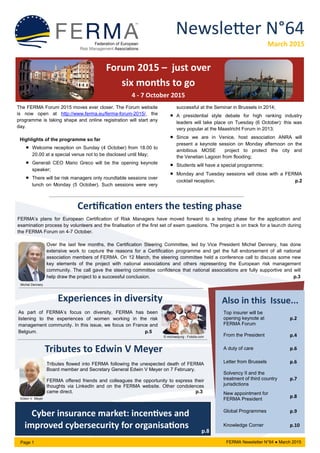 Newsletter N°64
March 2015
Page 1 FERMA Newsletter N°64 ● March 2015
Also in this Issue...
Top insurer will be
opening keynote at
FERMA Forum
p.2
From the President p.4
A duty of care p.6
Letter from Brussels p.6
Solvency II and the
treatment of third country
jurisdictions
p.7
New appointment for
FERMA President
p.8
Global Programmes p.9
Knowledge Corner p.10
Forum 2015 – just over
six months to go
4 - 7 October 2015
Certification enters the testing phase
FERMA’s plans for European Certification of Risk Managers have moved forward to a testing phase for the application and
examination process by volunteers and the finalisation of the first set of exam questions. The project is on track for a launch during
the FERMA Forum on 4-7 October.
Over the last few months, the Certification Steering Committee, led by Vice President Michel Dennery, has done
extensive work to capture the reasons for a Certification programme and get the full endorsement of all national
association members of FERMA. On 12 March, the steering committee held a conference call to discuss some new
key elements of the project with national associations and others representing the European risk management
community. The call gave the steering committee confidence that national associations are fully supportive and will
help draw the project to a successful conclusion. p.3
Experiences in diversity
As part of FERMA’s focus on diversity, FERMA has been
listening to the experiences of women working in the risk
management community. In this issue, we focus on France and
Belgium. p.5
Tributes flowed into FERMA following the unexpected death of FERMA
Board member and Secretary General Edwin V Meyer on 7 February.
FERMA offered friends and colleagues the opportunity to express their
thoughts via LinkedIn and on the FERMA website. Other condolences
came direct. p.3
Tributes to Edwin V Meyer
Cyber insurance market: incentives and
improved cybersecurity for organisations
Edwin V. Meyer
© michaeljung - Fotolia.com
Michel Dennery
p.8
The FERMA Forum 2015 moves ever closer. The Forum website
is now open at http://www.ferma.eu/ferma-forum-2015/, the
programme is taking shape and online registration will start any
day.
Highlights of the programme so far
 Welcome reception on Sunday (4 October) from 18.00 to
20.00 at a special venue not to be disclosed until May;
 Generali CEO Mario Greco will be the opening keynote
speaker;
 There will be risk managers only roundtable sessions over
lunch on Monday (5 October). Such sessions were very
successful at the Seminar in Brussels in 2014;
 A presidential style debate for high ranking industry
leaders will take place on Tuesday (6 October): this was
very popular at the Maastricht Forum in 2013;
 Since we are in Venice, host association ANRA will
present a keynote session on Monday afternoon on the
ambitious MOSE project to protect the city and
the Venetian Lagoon from flooding;
 Students will have a special programme;
 Monday and Tuesday sessions will close with a FERMA
cocktail reception. p.2
 