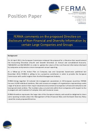 Position Paper
1
FERMA comments on the proposed Directive on
disclosure of Non-Financial and Diversity Information by
certain Large Companies and Groups
Background
On 16 April 2013, the European Commission released the proposal for a Directive that would amend
the Accounting Directives (Fourth and Seventh Directives on Annual and consolidated Accounts,
78/660/EEC and 83/349/EEC) in order to update the nature of the non-financial information disclosed
by companies and promote a more transparent annual reporting.
As a follow-up of the Action Plan on Company Law and Corporate Governance published last
December 2012, FERMA is willing to be a proactive contributor in order to provide the European
Commission with useful insights from the Risk Management Industry.
FERMA brings together 22 national risk management associations in 20 European countries. FERMA
has over 4,000 individual members, Risk and insurance managers of organizations representing a wide
range of business sectors from major industrial and commercial companies to financial institutions and
local government entities. The members play a crucial role within their companies with respect to the
management and treatment of complex risks and insurance issues.
FERMA therefore represents the large risks of the European industry and would be delighted to share
some opening remarks about the Management of Non-Financial Risks and the Board Diversity Policy
raised the newly proposed Directive.
 